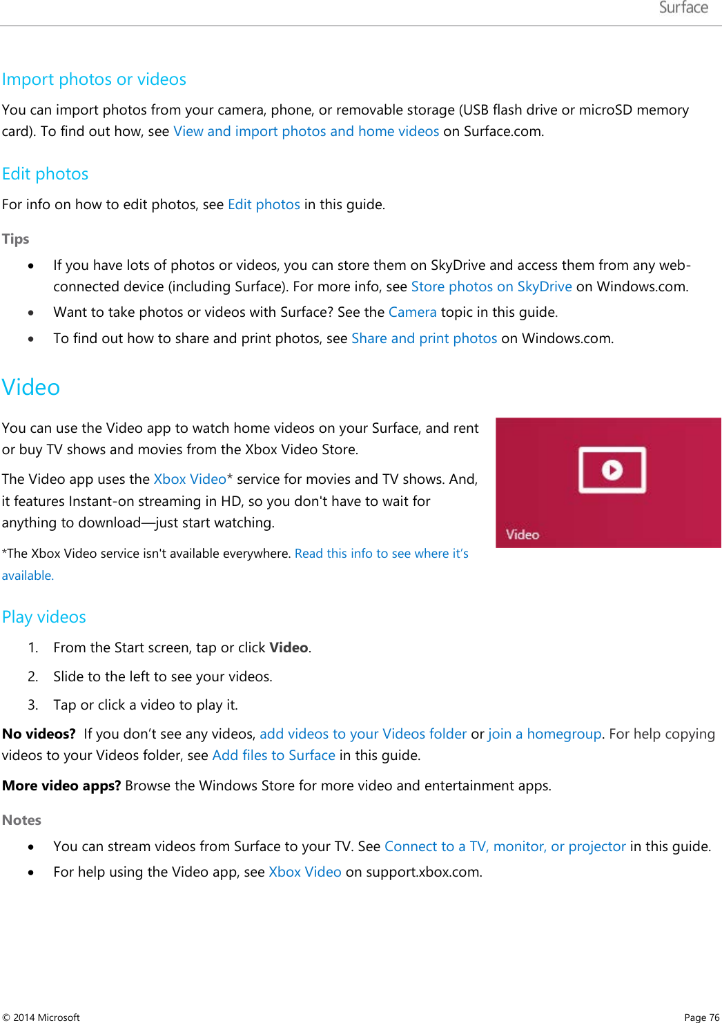   Import photos or videos  You can import photos from your camera, phone, or removable storage (USB flash drive or microSD memory card). To find out how, see View and import photos and home videos on Surface.com. Edit photos For info on how to edit photos, see Edit photos in this guide. Tips • If you have lots of photos or videos, you can store them on SkyDrive and access them from any web-connected device (including Surface). For more info, see Store photos on SkyDrive on Windows.com. • Want to take photos or videos with Surface? See the Camera topic in this guide. • To find out how to share and print photos, see Share and print photos on Windows.com. Video You can use the Video app to watch home videos on your Surface, and rent or buy TV shows and movies from the Xbox Video Store. The Video app uses the Xbox Video* service for movies and TV shows. And, it features Instant-on streaming in HD, so you don&apos;t have to wait for anything to download—just start watching.  *The Xbox Video service isn&apos;t available everywhere. Read this info to see where it’s available. Play videos 1. From the Start screen, tap or click Video.  2. Slide to the left to see your videos. 3. Tap or click a video to play it. No videos?  If you don’t see any videos, add videos to your Videos folder or join a homegroup. For help copying videos to your Videos folder, see Add files to Surface in this guide.  More video apps? Browse the Windows Store for more video and entertainment apps. Notes • You can stream videos from Surface to your TV. See Connect to a TV, monitor, or projector in this guide. • For help using the Video app, see Xbox Video on support.xbox.com.  © 2014 Microsoft     Page 76  