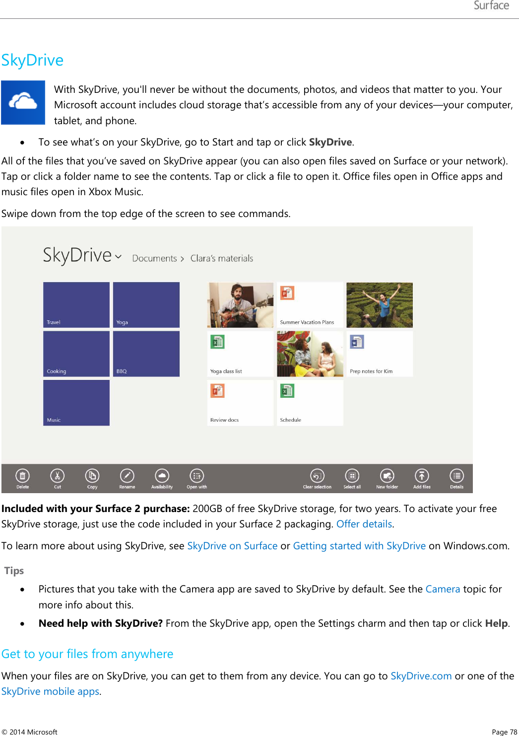   SkyDrive With SkyDrive, you&apos;ll never be without the documents, photos, and videos that matter to you. Your Microsoft account includes cloud storage that’s accessible from any of your devices—your computer, tablet, and phone.   • To see what’s on your SkyDrive, go to Start and tap or click SkyDrive. All of the files that you’ve saved on SkyDrive appear (you can also open files saved on Surface or your network). Tap or click a folder name to see the contents. Tap or click a file to open it. Office files open in Office apps and music files open in Xbox Music.  Swipe down from the top edge of the screen to see commands.    Included with your Surface 2 purchase: 200GB of free SkyDrive storage, for two years. To activate your free SkyDrive storage, just use the code included in your Surface 2 packaging. Offer details. To learn more about using SkyDrive, see SkyDrive on Surface or Getting started with SkyDrive on Windows.com.   Tips • Pictures that you take with the Camera app are saved to SkyDrive by default. See the Camera topic for more info about this. • Need help with SkyDrive? From the SkyDrive app, open the Settings charm and then tap or click Help. Get to your files from anywhere  When your files are on SkyDrive, you can get to them from any device. You can go to SkyDrive.com or one of the SkyDrive mobile apps.  © 2014 Microsoft     Page 78  