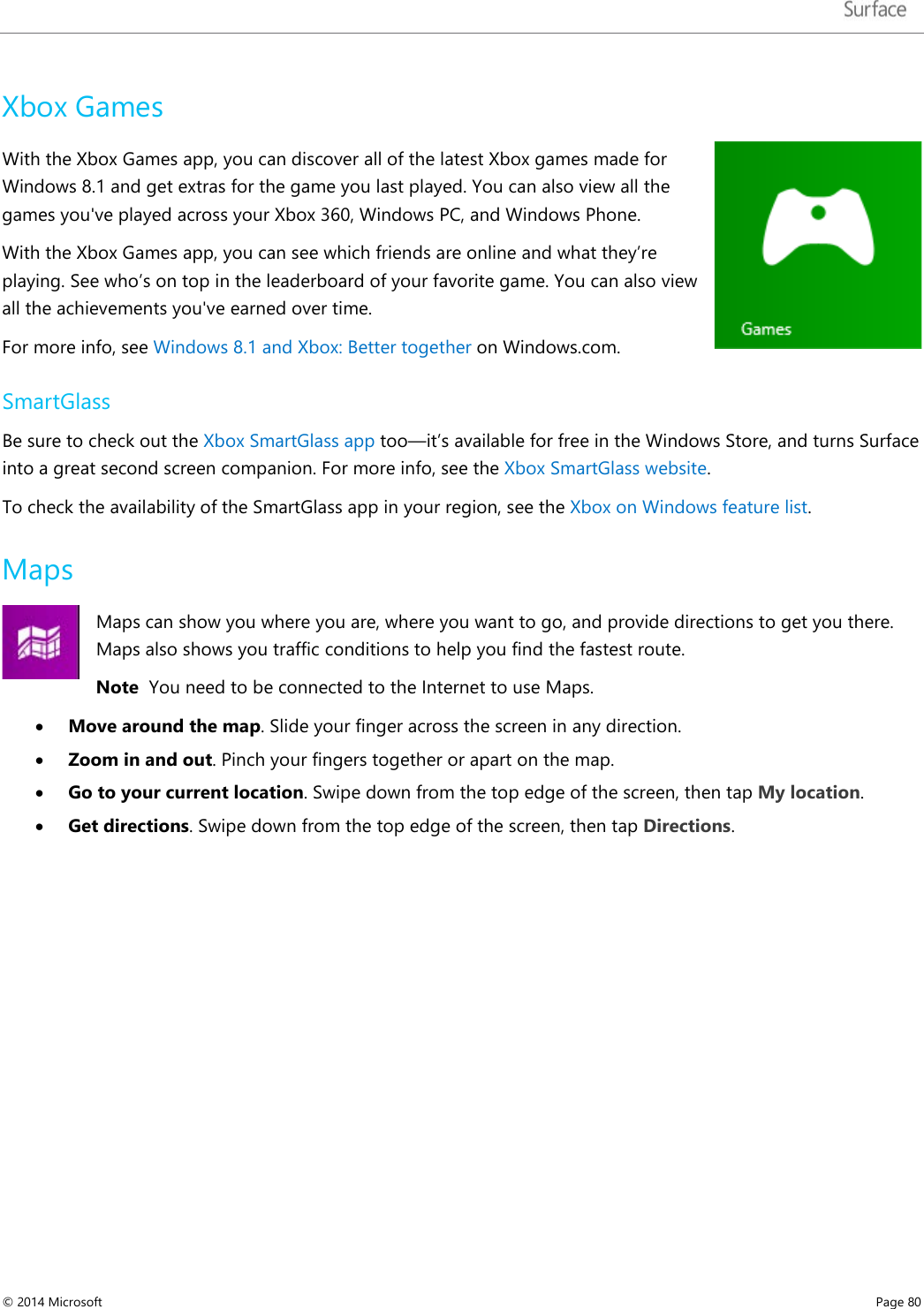   Xbox Games With the Xbox Games app, you can discover all of the latest Xbox games made for Windows 8.1 and get extras for the game you last played. You can also view all the games you&apos;ve played across your Xbox 360, Windows PC, and Windows Phone.  With the Xbox Games app, you can see which friends are online and what they’re playing. See who’s on top in the leaderboard of your favorite game. You can also view all the achievements you&apos;ve earned over time. For more info, see Windows 8.1 and Xbox: Better together on Windows.com. SmartGlass Be sure to check out the Xbox SmartGlass app too—it’s available for free in the Windows Store, and turns Surface into a great second screen companion. For more info, see the Xbox SmartGlass website.  To check the availability of the SmartGlass app in your region, see the Xbox on Windows feature list. Maps Maps can show you where you are, where you want to go, and provide directions to get you there. Maps also shows you traffic conditions to help you find the fastest route.  Note  You need to be connected to the Internet to use Maps. • Move around the map. Slide your finger across the screen in any direction.  • Zoom in and out. Pinch your fingers together or apart on the map. • Go to your current location. Swipe down from the top edge of the screen, then tap My location. • Get directions. Swipe down from the top edge of the screen, then tap Directions. © 2014 Microsoft     Page 80  