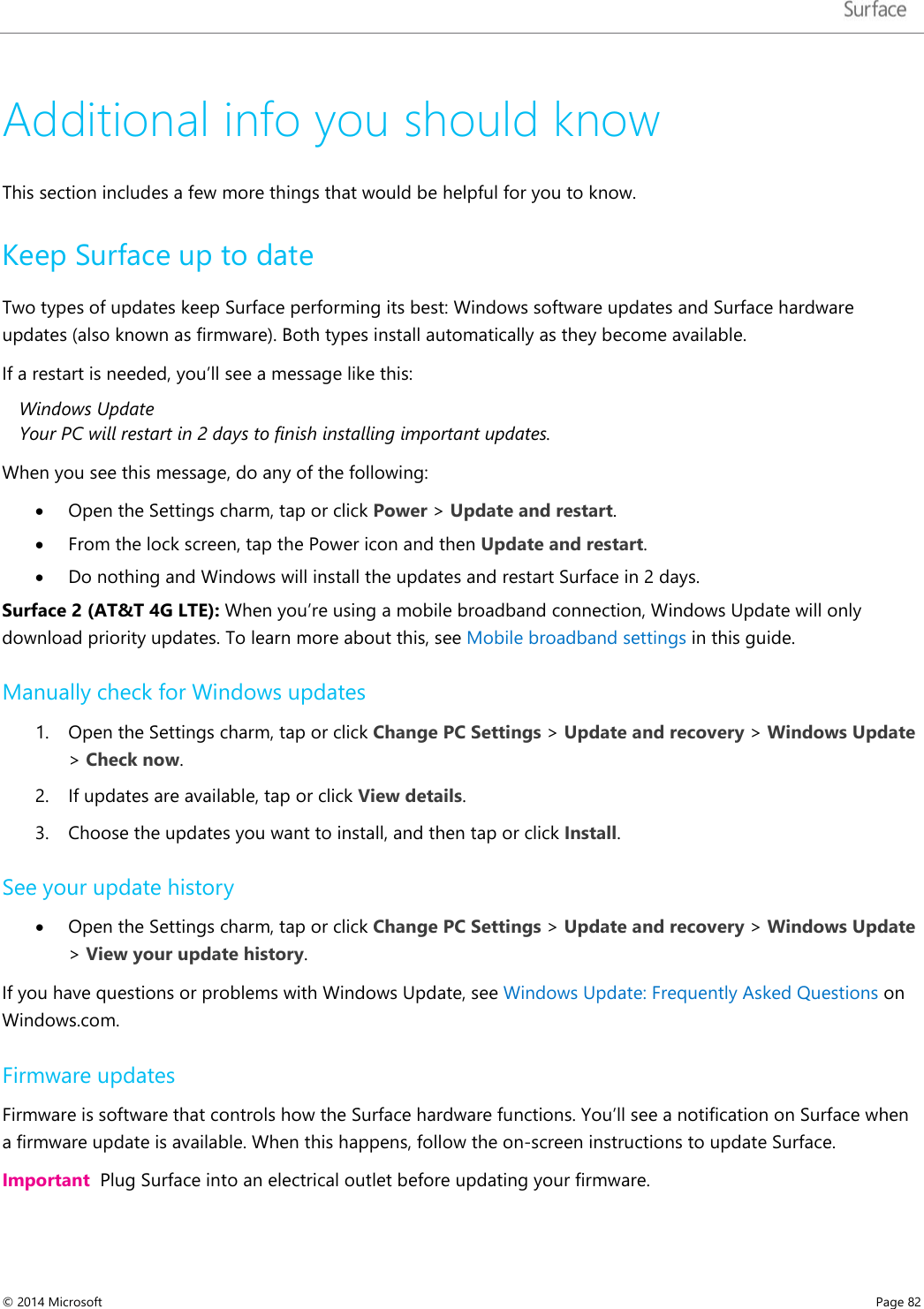   Additional info you should know This section includes a few more things that would be helpful for you to know.  Keep Surface up to date Two types of updates keep Surface performing its best: Windows software updates and Surface hardware updates (also known as firmware). Both types install automatically as they become available. If a restart is needed, you’ll see a message like this:  Windows Update Your PC will restart in 2 days to finish installing important updates. When you see this message, do any of the following: • Open the Settings charm, tap or click Power &gt; Update and restart.  • From the lock screen, tap the Power icon and then Update and restart.  • Do nothing and Windows will install the updates and restart Surface in 2 days. Surface 2 (AT&amp;T 4G LTE): When you’re using a mobile broadband connection, Windows Update will only download priority updates. To learn more about this, see Mobile broadband settings in this guide. Manually check for Windows updates 1. Open the Settings charm, tap or click Change PC Settings &gt; Update and recovery &gt; Windows Update &gt; Check now.  2. If updates are available, tap or click View details. 3. Choose the updates you want to install, and then tap or click Install.  See your update history • Open the Settings charm, tap or click Change PC Settings &gt; Update and recovery &gt; Windows Update &gt; View your update history.  If you have questions or problems with Windows Update, see Windows Update: Frequently Asked Questions on Windows.com. Firmware updates Firmware is software that controls how the Surface hardware functions. You’ll see a notification on Surface when a firmware update is available. When this happens, follow the on-screen instructions to update Surface.  Important  Plug Surface into an electrical outlet before updating your firmware.  © 2014 Microsoft     Page 82  