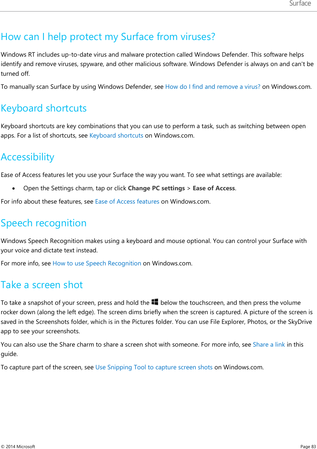   How can I help protect my Surface from viruses? Windows RT includes up-to-date virus and malware protection called Windows Defender. This software helps identify and remove viruses, spyware, and other malicious software. Windows Defender is always on and can&apos;t be turned off. To manually scan Surface by using Windows Defender, see How do I find and remove a virus? on Windows.com.  Keyboard shortcuts Keyboard shortcuts are key combinations that you can use to perform a task, such as switching between open apps. For a list of shortcuts, see Keyboard shortcuts on Windows.com.  Accessibility  Ease of Access features let you use your Surface the way you want. To see what settings are available: • Open the Settings charm, tap or click Change PC settings &gt; Ease of Access. For info about these features, see Ease of Access features on Windows.com. Speech recognition Windows Speech Recognition makes using a keyboard and mouse optional. You can control your Surface with your voice and dictate text instead. For more info, see How to use Speech Recognition on Windows.com. Take a screen shot  To take a snapshot of your screen, press and hold the   below the touchscreen, and then press the volume rocker down (along the left edge). The screen dims briefly when the screen is captured. A picture of the screen is saved in the Screenshots folder, which is in the Pictures folder. You can use File Explorer, Photos, or the SkyDrive app to see your screenshots. You can also use the Share charm to share a screen shot with someone. For more info, see Share a link in this guide.  To capture part of the screen, see Use Snipping Tool to capture screen shots on Windows.com. © 2014 Microsoft     Page 83  