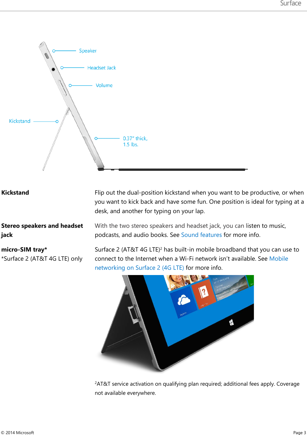    Kickstand Flip out the dual-position kickstand when you want to be productive, or when you want to kick back and have some fun. One position is ideal for typing at a desk, and another for typing on your lap.  Stereo speakers and headset jack With the two stereo speakers and headset jack, you can listen to music, podcasts, and audio books. See Sound features for more info. micro-SIM tray*  *Surface 2 (AT&amp;T 4G LTE) only  Surface 2 (AT&amp;T 4G LTE)2 has built-in mobile broadband that you can use to connect to the Internet when a Wi-Fi network isn’t available. See Mobile networking on Surface 2 (4G LTE) for more info.   2AT&amp;T service activation on qualifying plan required; additional fees apply. Coverage not available everywhere.     © 2014 Microsoft     Page 3  