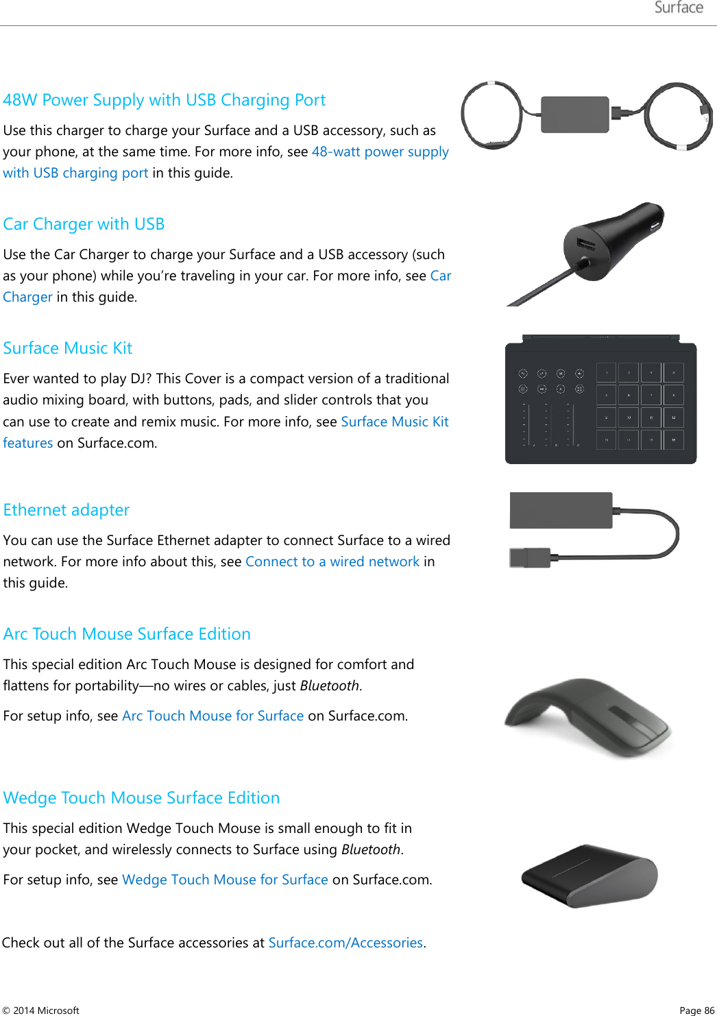   48W Power Supply with USB Charging Port Use this charger to charge your Surface and a USB accessory, such as your phone, at the same time. For more info, see 48-watt power supply with USB charging port in this guide.   Car Charger with USB Use the Car Charger to charge your Surface and a USB accessory (such as your phone) while you’re traveling in your car. For more info, see Car Charger in this guide.   Surface Music Kit Ever wanted to play DJ? This Cover is a compact version of a traditional audio mixing board, with buttons, pads, and slider controls that you can use to create and remix music. For more info, see Surface Music Kit features on Surface.com.   Ethernet adapter  You can use the Surface Ethernet adapter to connect Surface to a wired network. For more info about this, see Connect to a wired network in this guide.  Arc Touch Mouse Surface Edition This special edition Arc Touch Mouse is designed for comfort and flattens for portability—no wires or cables, just Bluetooth. For setup info, see Arc Touch Mouse for Surface on Surface.com.  Wedge Touch Mouse Surface Edition This special edition Wedge Touch Mouse is small enough to fit in your pocket, and wirelessly connects to Surface using Bluetooth.  For setup info, see Wedge Touch Mouse for Surface on Surface.com.   Check out all of the Surface accessories at Surface.com/Accessories.   © 2014 Microsoft     Page 86  