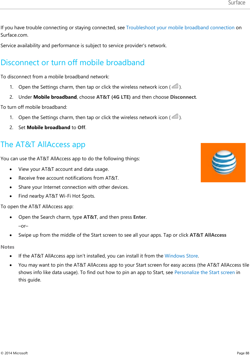   If you have trouble connecting or staying connected, see Troubleshoot your mobile broadband connection on Surface.com.  Service availability and performance is subject to service provider&apos;s network. Disconnect or turn off mobile broadband  To disconnect from a mobile broadband network: 1. Open the Settings charm, then tap or click the wireless network icon (   ).  2. Under Mobile broadband, choose AT&amp;T (4G LTE) and then choose Disconnect.  To turn off mobile broadband: 1. Open the Settings charm, then tap or click the wireless network icon (   ).  2. Set Mobile broadband to Off. The AT&amp;T AllAccess app You can use the AT&amp;T AllAccess app to do the following things: • View your AT&amp;T account and data usage.  • Receive free account notifications from AT&amp;T.  • Share your Internet connection with other devices.  • Find nearby AT&amp;T Wi-Fi Hot Spots. To open the AT&amp;T AllAccess app: • Open the Search charm, type AT&amp;T, and then press Enter.  –or– • Swipe up from the middle of the Start screen to see all your apps. Tap or click AT&amp;T AllAccess Notes   • If the AT&amp;T AllAccess app isn’t installed, you can install it from the Windows Store.  • You may want to pin the AT&amp;T AllAccess app to your Start screen for easy access (the AT&amp;T AllAccess tile shows info like data usage). To find out how to pin an app to Start, see Personalize the Start screen in this guide. © 2014 Microsoft     Page 88  