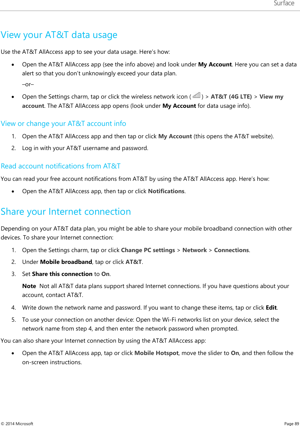   View your AT&amp;T data usage Use the AT&amp;T AllAccess app to see your data usage. Here’s how: • Open the AT&amp;T AllAccess app (see the info above) and look under My Account. Here you can set a data alert so that you don’t unknowingly exceed your data plan. –or– • Open the Settings charm, tap or click the wireless network icon (   ) &gt; AT&amp;T (4G LTE) &gt; View my account. The AT&amp;T AllAccess app opens (look under My Account for data usage info).  View or change your AT&amp;T account info 1. Open the AT&amp;T AllAccess app and then tap or click My Account (this opens the AT&amp;T website). 2. Log in with your AT&amp;T username and password.  Read account notifications from AT&amp;T You can read your free account notifications from AT&amp;T by using the AT&amp;T AllAccess app. Here’s how: • Open the AT&amp;T AllAccess app, then tap or click Notifications.  Share your Internet connection Depending on your AT&amp;T data plan, you might be able to share your mobile broadband connection with other devices. To share your Internet connection:  1. Open the Settings charm, tap or click Change PC settings &gt; Network &gt; Connections. 2. Under Mobile broadband, tap or click AT&amp;T.  3. Set Share this connection to On.  Note  Not all AT&amp;T data plans support shared Internet connections. If you have questions about your account, contact AT&amp;T.  4. Write down the network name and password. If you want to change these items, tap or click Edit. 5. To use your connection on another device: Open the Wi-Fi networks list on your device, select the network name from step 4, and then enter the network password when prompted.  You can also share your Internet connection by using the AT&amp;T AllAccess app: • Open the AT&amp;T AllAccess app, tap or click Mobile Hotspot, move the slider to On, and then follow the on-screen instructions. © 2014 Microsoft     Page 89  