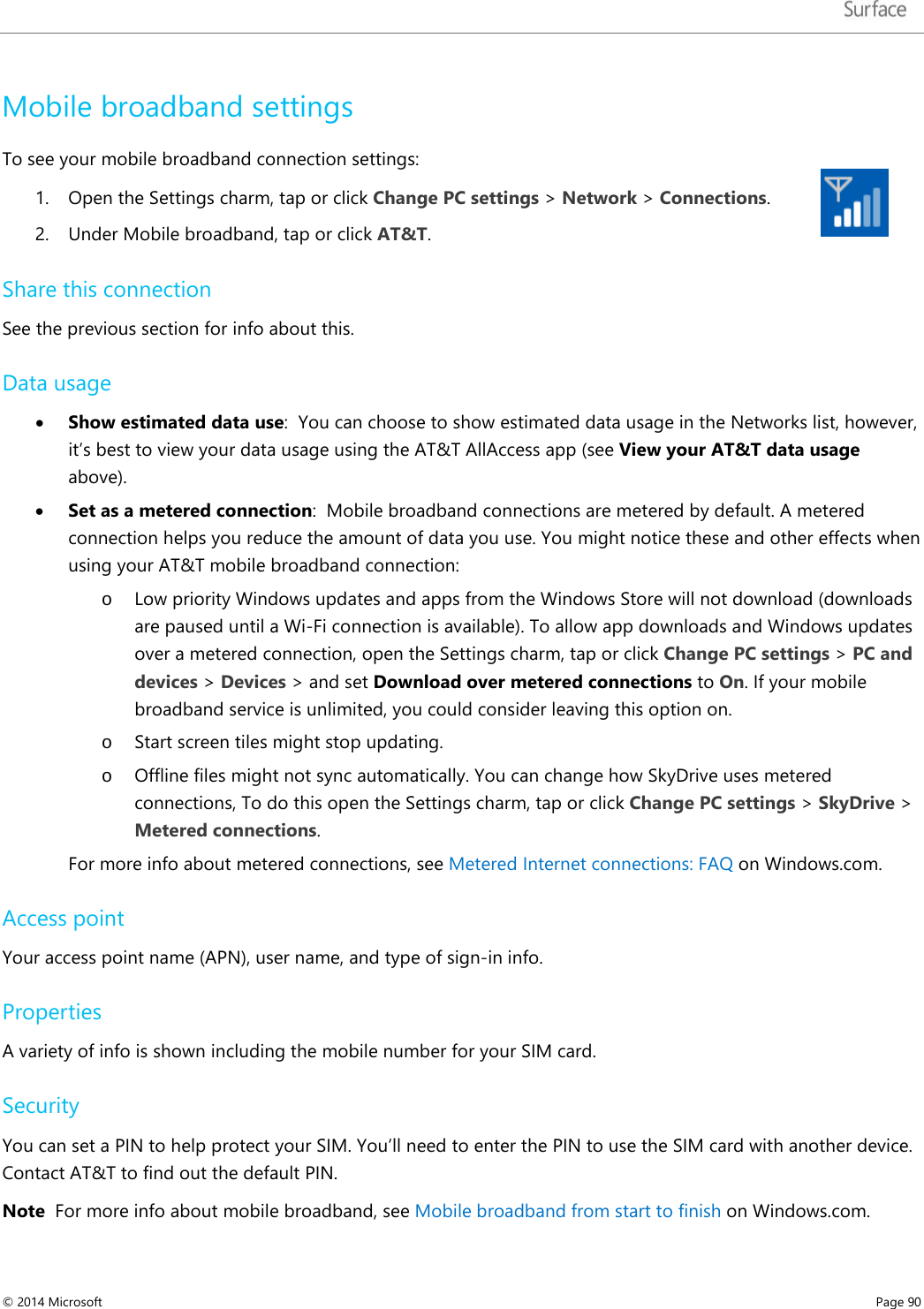   Mobile broadband settings To see your mobile broadband connection settings: 1. Open the Settings charm, tap or click Change PC settings &gt; Network &gt; Connections. 2. Under Mobile broadband, tap or click AT&amp;T.  Share this connection See the previous section for info about this.  Data usage  • Show estimated data use:  You can choose to show estimated data usage in the Networks list, however, it’s best to view your data usage using the AT&amp;T AllAccess app (see View your AT&amp;T data usage above). • Set as a metered connection:  Mobile broadband connections are metered by default. A metered connection helps you reduce the amount of data you use. You might notice these and other effects when using your AT&amp;T mobile broadband connection: o Low priority Windows updates and apps from the Windows Store will not download (downloads are paused until a Wi-Fi connection is available). To allow app downloads and Windows updates over a metered connection, open the Settings charm, tap or click Change PC settings &gt; PC and devices &gt; Devices &gt; and set Download over metered connections to On. If your mobile broadband service is unlimited, you could consider leaving this option on.  o Start screen tiles might stop updating. o Offline files might not sync automatically. You can change how SkyDrive uses metered connections, To do this open the Settings charm, tap or click Change PC settings &gt; SkyDrive &gt; Metered connections.   For more info about metered connections, see Metered Internet connections: FAQ on Windows.com.  Access point Your access point name (APN), user name, and type of sign-in info. Properties  A variety of info is shown including the mobile number for your SIM card. Security You can set a PIN to help protect your SIM. You’ll need to enter the PIN to use the SIM card with another device. Contact AT&amp;T to find out the default PIN.  Note  For more info about mobile broadband, see Mobile broadband from start to finish on Windows.com. © 2014 Microsoft     Page 90  