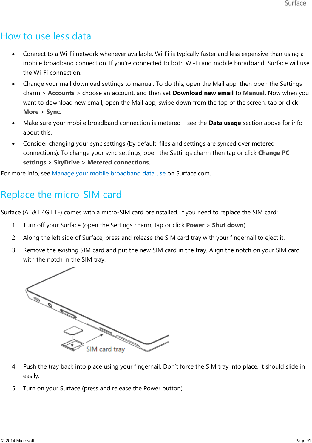   How to use less data • Connect to a Wi-Fi network whenever available. Wi-Fi is typically faster and less expensive than using a mobile broadband connection. If you’re connected to both Wi-Fi and mobile broadband, Surface will use the Wi-Fi connection.  • Change your mail download settings to manual. To do this, open the Mail app, then open the Settings charm &gt; Accounts &gt; choose an account, and then set Download new email to Manual. Now when you want to download new email, open the Mail app, swipe down from the top of the screen, tap or click More &gt; Sync.  • Make sure your mobile broadband connection is metered – see the Data usage section above for info about this.  • Consider changing your sync settings (by default, files and settings are synced over metered connections). To change your sync settings, open the Settings charm then tap or click Change PC settings &gt; SkyDrive &gt; Metered connections.  For more info, see Manage your mobile broadband data use on Surface.com.   Replace the micro-SIM card Surface (AT&amp;T 4G LTE) comes with a micro-SIM card preinstalled. If you need to replace the SIM card: 1. Turn off your Surface (open the Settings charm, tap or click Power &gt; Shut down). 2. Along the left side of Surface, press and release the SIM card tray with your fingernail to eject it. 3. Remove the existing SIM card and put the new SIM card in the tray. Align the notch on your SIM card with the notch in the SIM tray.  4. Push the tray back into place using your fingernail. Don’t force the SIM tray into place, it should slide in easily. 5. Turn on your Surface (press and release the Power button).    © 2014 Microsoft     Page 91  