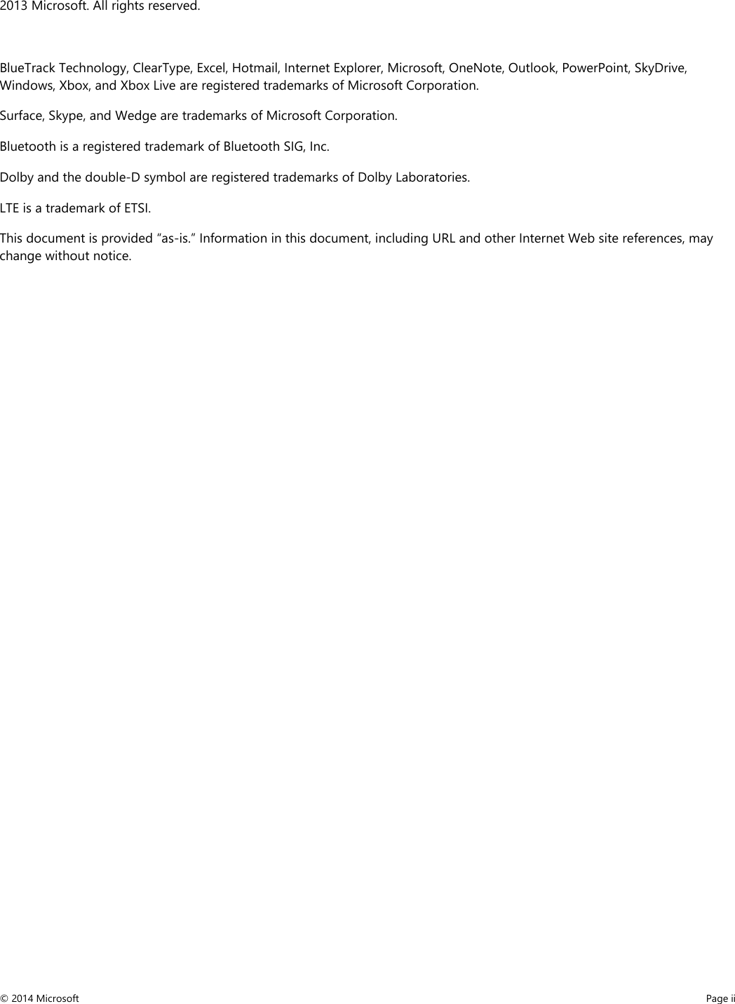 2013 Microsoft. All rights reserved.  BlueTrack Technology, ClearType, Excel, Hotmail, Internet Explorer, Microsoft, OneNote, Outlook, PowerPoint, SkyDrive, Windows, Xbox, and Xbox Live are registered trademarks of Microsoft Corporation. Surface, Skype, and Wedge are trademarks of Microsoft Corporation. Bluetooth is a registered trademark of Bluetooth SIG, Inc.  Dolby and the double-D symbol are registered trademarks of Dolby Laboratories. LTE is a trademark of ETSI. This document is provided “as-is.” Information in this document, including URL and other Internet Web site references, may change without notice.   © 2014 Microsoft     Page ii  
