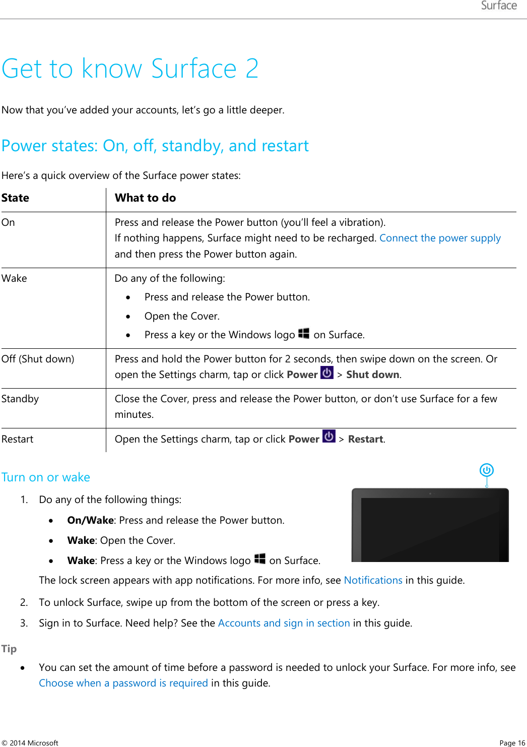   Get to know Surface 2 Now that you’ve added your accounts, let’s go a little deeper.  Power states: On, off, standby, and restart Here’s a quick overview of the Surface power states:  State What to do On   Press and release the Power button (you’ll feel a vibration).  If nothing happens, Surface might need to be recharged. Connect the power supply and then press the Power button again. Wake Do any of the following: • Press and release the Power button. • Open the Cover.  • Press a key or the Windows logo   on Surface.  Off (Shut down) Press and hold the Power button for 2 seconds, then swipe down on the screen. Or open the Settings charm, tap or click Power   &gt; Shut down.  Standby Close the Cover, press and release the Power button, or don’t use Surface for a few minutes. Restart   Open the Settings charm, tap or click Power   &gt; Restart. Turn on or wake  1. Do any of the following things: • On/Wake: Press and release the Power button. • Wake: Open the Cover.  • Wake: Press a key or the Windows logo   on Surface.  The lock screen appears with app notifications. For more info, see Notifications in this guide. 2. To unlock Surface, swipe up from the bottom of the screen or press a key.  3. Sign in to Surface. Need help? See the Accounts and sign in section in this guide. Tip • You can set the amount of time before a password is needed to unlock your Surface. For more info, see Choose when a password is required in this guide. © 2014 Microsoft     Page 16  