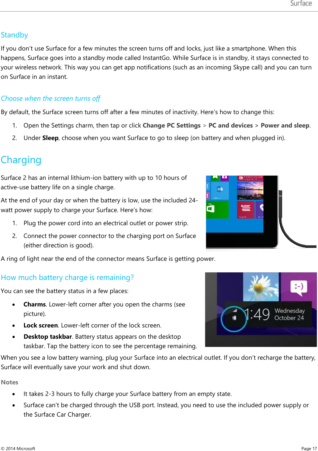   Standby  If you don’t use Surface for a few minutes the screen turns off and locks, just like a smartphone. When this happens, Surface goes into a standby mode called InstantGo. While Surface is in standby, it stays connected to your wireless network. This way you can get app notifications (such as an incoming Skype call) and you can turn on Surface in an instant.  Choose when the screen turns off By default, the Surface screen turns off after a few minutes of inactivity. Here’s how to change this:  1. Open the Settings charm, then tap or click Change PC Settings &gt; PC and devices &gt; Power and sleep. 2. Under Sleep, choose when you want Surface to go to sleep (on battery and when plugged in).  Charging Surface 2 has an internal lithium-ion battery with up to 10 hours of active-use battery life on a single charge. At the end of your day or when the battery is low, use the included 24-watt power supply to charge your Surface. Here’s how: 1. Plug the power cord into an electrical outlet or power strip. 2. Connect the power connector to the charging port on Surface (either direction is good).  A ring of light near the end of the connector means Surface is getting power.  How much battery charge is remaining? You can see the battery status in a few places:  • Charms. Lower-left corner after you open the charms (see picture).  • Lock screen. Lower-left corner of the lock screen.  • Desktop taskbar. Battery status appears on the desktop taskbar. Tap the battery icon to see the percentage remaining.  When you see a low battery warning, plug your Surface into an electrical outlet. If you don’t recharge the battery, Surface will eventually save your work and shut down. Notes • It takes 2-3 hours to fully charge your Surface battery from an empty state. • Surface can’t be charged through the USB port. Instead, you need to use the included power supply or the Surface Car Charger.  © 2014 Microsoft     Page 17  