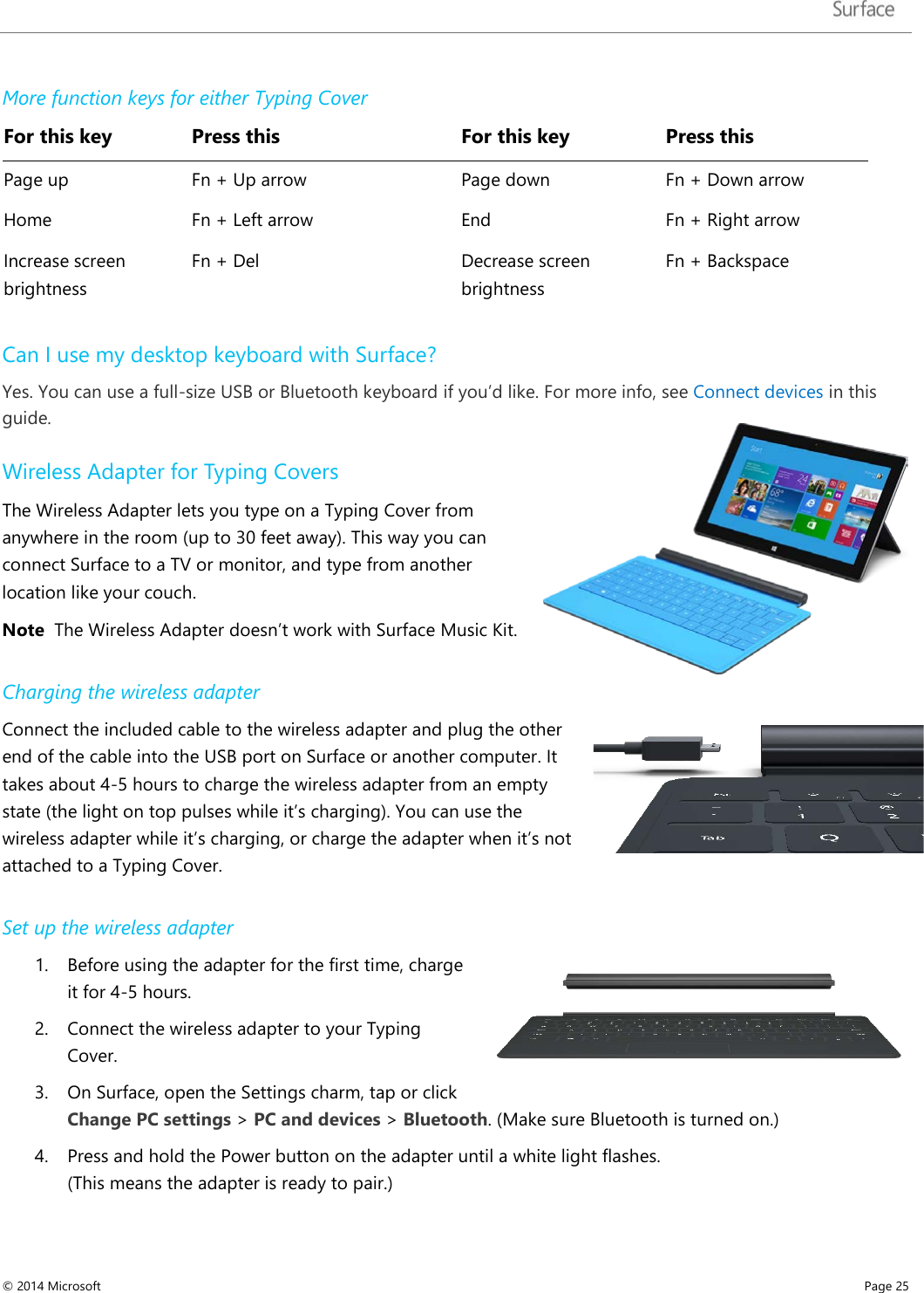   More function keys for either Typing Cover For this key Press this   For this key Press this Page up Fn + Up arrow   Page down Fn + Down arrow Home Fn + Left arrow   End Fn + Right arrow Increase screen brightness  Fn + Del   Decrease screen brightness  Fn + Backspace Can I use my desktop keyboard with Surface? Yes. You can use a full-size USB or Bluetooth keyboard if you’d like. For more info, see Connect devices in this guide. Wireless Adapter for Typing Covers The Wireless Adapter lets you type on a Typing Cover from anywhere in the room (up to 30 feet away). This way you can connect Surface to a TV or monitor, and type from another location like your couch.  Note  The Wireless Adapter doesn’t work with Surface Music Kit.  Charging the wireless adapter Connect the included cable to the wireless adapter and plug the other end of the cable into the USB port on Surface or another computer. It takes about 4-5 hours to charge the wireless adapter from an empty state (the light on top pulses while it’s charging). You can use the wireless adapter while it’s charging, or charge the adapter when it’s not attached to a Typing Cover.  Set up the wireless adapter 1. Before using the adapter for the first time, charge it for 4-5 hours. 2. Connect the wireless adapter to your Typing Cover. 3. On Surface, open the Settings charm, tap or click Change PC settings &gt; PC and devices &gt; Bluetooth. (Make sure Bluetooth is turned on.) 4. Press and hold the Power button on the adapter until a white light flashes.  (This means the adapter is ready to pair.)  © 2014 Microsoft     Page 25  