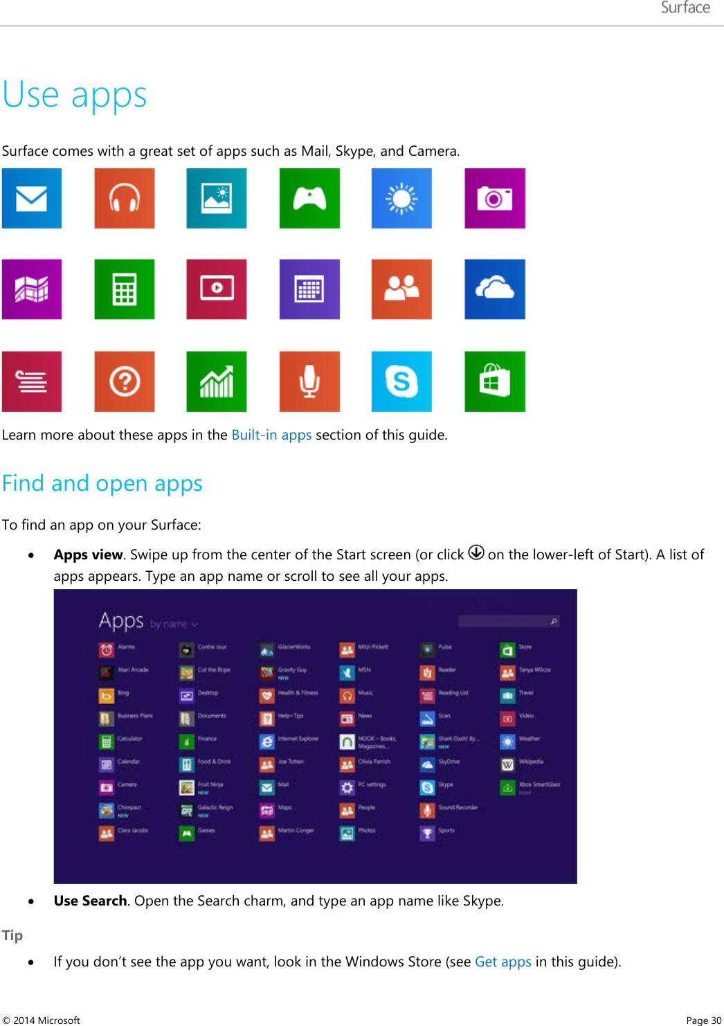   Use apps Surface comes with a great set of apps such as Mail, Skype, and Camera.  Learn more about these apps in the Built-in apps section of this guide. Find and open apps To find an app on your Surface: • Apps view. Swipe up from the center of the Start screen (or click   on the lower-left of Start). A list of apps appears. Type an app name or scroll to see all your apps.  • Use Search. Open the Search charm, and type an app name like Skype. Tip • If you don’t see the app you want, look in the Windows Store (see Get apps in this guide). © 2014 Microsoft     Page 30  