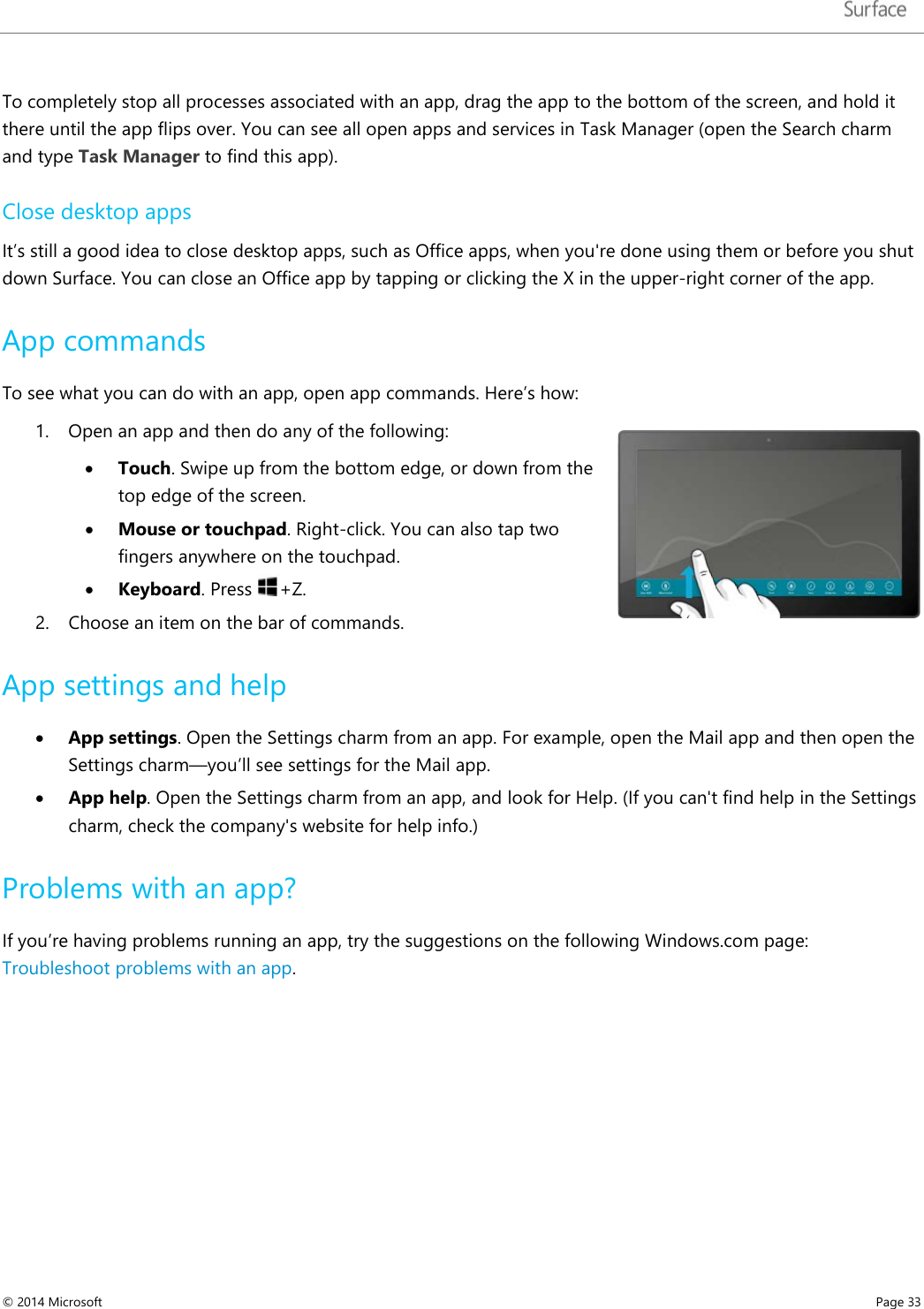   To completely stop all processes associated with an app, drag the app to the bottom of the screen, and hold it there until the app flips over. You can see all open apps and services in Task Manager (open the Search charm and type Task Manager to find this app). Close desktop apps It’s still a good idea to close desktop apps, such as Office apps, when you&apos;re done using them or before you shut down Surface. You can close an Office app by tapping or clicking the X in the upper-right corner of the app. App commands  To see what you can do with an app, open app commands. Here’s how: 1. Open an app and then do any of the following: • Touch. Swipe up from the bottom edge, or down from the top edge of the screen.  • Mouse or touchpad. Right-click. You can also tap two fingers anywhere on the touchpad. • Keyboard. Press +Z. 2. Choose an item on the bar of commands.  App settings and help • App settings. Open the Settings charm from an app. For example, open the Mail app and then open the Settings charm—you’ll see settings for the Mail app.  • App help. Open the Settings charm from an app, and look for Help. (If you can&apos;t find help in the Settings charm, check the company&apos;s website for help info.) Problems with an app? If you’re having problems running an app, try the suggestions on the following Windows.com page:  Troubleshoot problems with an app.      © 2014 Microsoft     Page 33  