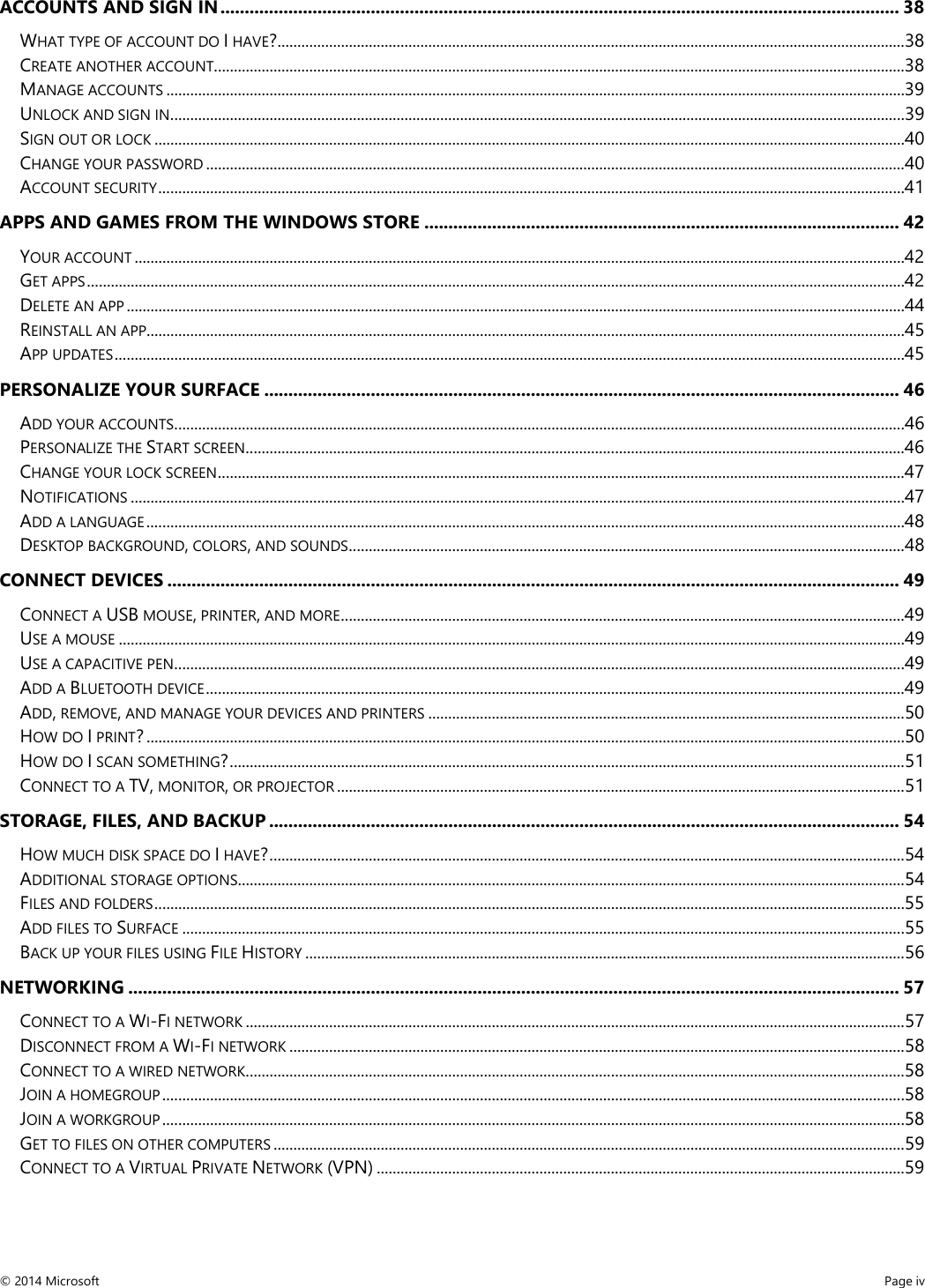  ACCOUNTS AND SIGN IN ............................................................................................................................................ 38 WHAT TYPE OF ACCOUNT DO I HAVE? .............................................................................................................................................................. 38 CREATE ANOTHER ACCOUNT .............................................................................................................................................................................. 38 MANAGE ACCOUNTS .......................................................................................................................................................................................... 39 UNLOCK AND SIGN IN ......................................................................................................................................................................................... 39 SIGN OUT OR LOCK ............................................................................................................................................................................................. 40 CHANGE YOUR PASSWORD ................................................................................................................................................................................ 40 ACCOUNT SECURITY ............................................................................................................................................................................................ 41 APPS AND GAMES FROM THE WINDOWS STORE .................................................................................................. 42 YOUR ACCOUNT .................................................................................................................................................................................................. 42 GET APPS .............................................................................................................................................................................................................. 42 DELETE AN APP .................................................................................................................................................................................................... 44 REINSTALL AN APP............................................................................................................................................................................................... 45 APP UPDATES ....................................................................................................................................................................................................... 45 PERSONALIZE YOUR SURFACE ................................................................................................................................... 46 ADD YOUR ACCOUNTS ........................................................................................................................................................................................ 46 PERSONALIZE THE START SCREEN ...................................................................................................................................................................... 46 CHANGE YOUR LOCK SCREEN ............................................................................................................................................................................. 47 NOTIFICATIONS ................................................................................................................................................................................................... 47 ADD A LANGUAGE ............................................................................................................................................................................................... 48 DESKTOP BACKGROUND, COLORS, AND SOUNDS ............................................................................................................................................ 48 CONNECT DEVICES ....................................................................................................................................................... 49 CONNECT A USB MOUSE, PRINTER, AND MORE .............................................................................................................................................. 49 USE A MOUSE ...................................................................................................................................................................................................... 49 USE A CAPACITIVE PEN ........................................................................................................................................................................................ 49 ADD A BLUETOOTH DEVICE ................................................................................................................................................................................ 49 ADD, REMOVE, AND MANAGE YOUR DEVICES AND PRINTERS ........................................................................................................................ 50 HOW DO I PRINT? ............................................................................................................................................................................................... 50 HOW DO I SCAN SOMETHING? .......................................................................................................................................................................... 51 CONNECT TO A TV, MONITOR, OR PROJECTOR ............................................................................................................................................... 51 STORAGE, FILES, AND BACKUP .................................................................................................................................. 54 HOW MUCH DISK SPACE DO I HAVE? ................................................................................................................................................................ 54 ADDITIONAL STORAGE OPTIONS........................................................................................................................................................................ 54 FILES AND FOLDERS ............................................................................................................................................................................................. 55 ADD FILES TO SURFACE ...................................................................................................................................................................................... 55 BACK UP YOUR FILES USING FILE HISTORY ....................................................................................................................................................... 56 NETWORKING ............................................................................................................................................................... 57 CONNECT TO A WI-FI NETWORK ...................................................................................................................................................................... 57 DISCONNECT FROM A WI-FI NETWORK ........................................................................................................................................................... 58 CONNECT TO A WIRED NETWORK ...................................................................................................................................................................... 58 JOIN A HOMEGROUP ........................................................................................................................................................................................... 58 JOIN A WORKGROUP ........................................................................................................................................................................................... 58 GET TO FILES ON OTHER COMPUTERS ............................................................................................................................................................... 59 CONNECT TO A VIRTUAL PRIVATE NETWORK (VPN) ..................................................................................................................................... 59 © 2014 Microsoft     Page iv  