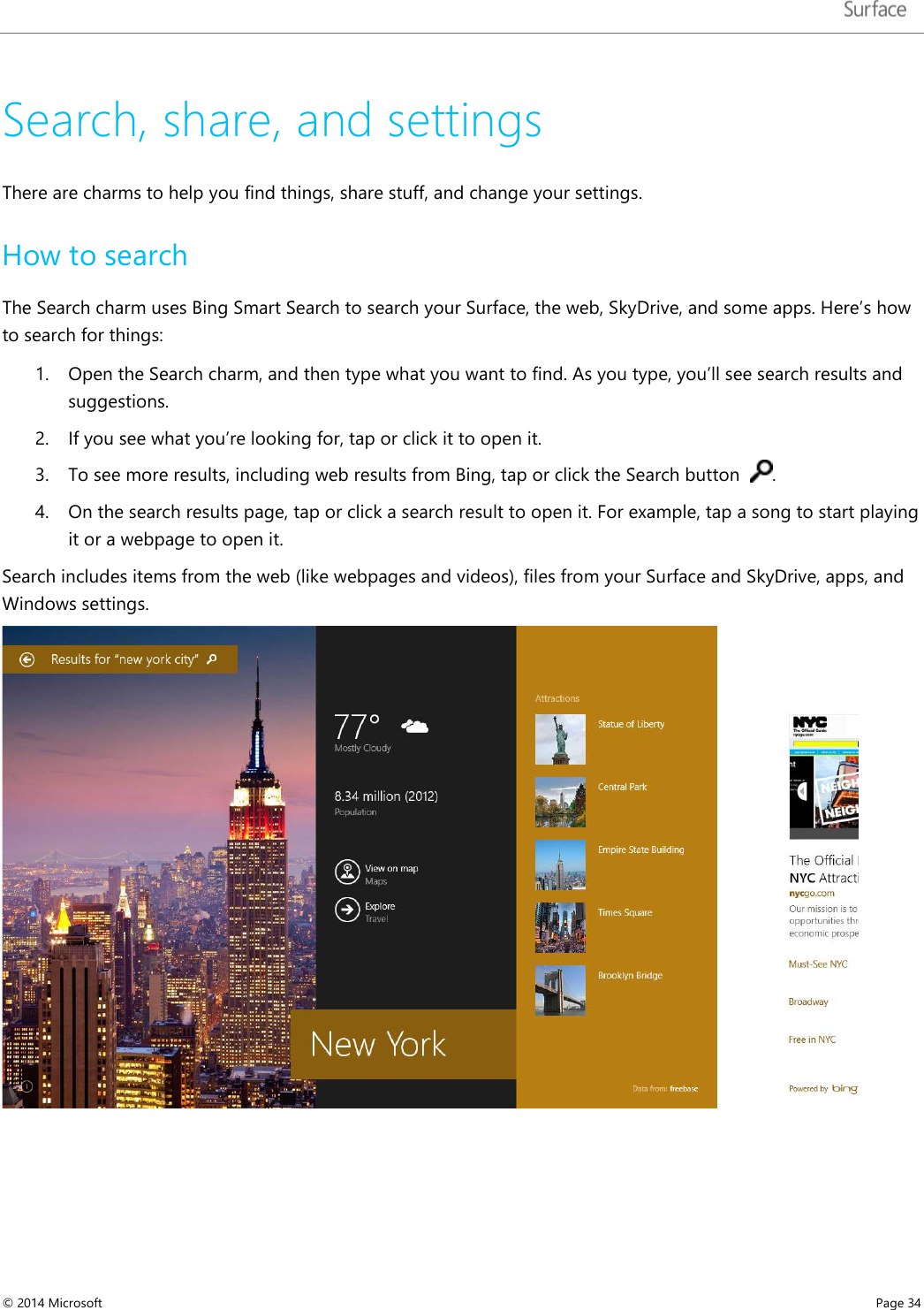   Search, share, and settings There are charms to help you find things, share stuff, and change your settings.  How to search The Search charm uses Bing Smart Search to search your Surface, the web, SkyDrive, and some apps. Here’s how to search for things: 1. Open the Search charm, and then type what you want to find. As you type, you’ll see search results and suggestions.  2. If you see what you’re looking for, tap or click it to open it.  3. To see more results, including web results from Bing, tap or click the Search button   . 4. On the search results page, tap or click a search result to open it. For example, tap a song to start playing it or a webpage to open it. Search includes items from the web (like webpages and videos), files from your Surface and SkyDrive, apps, and Windows settings.   © 2014 Microsoft     Page 34  