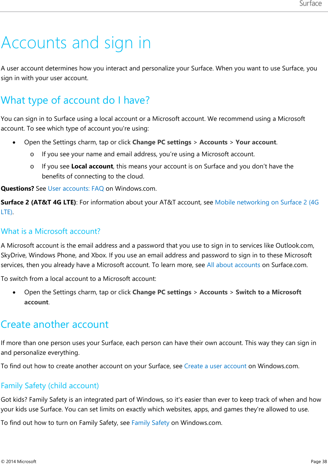   Accounts and sign in A user account determines how you interact and personalize your Surface. When you want to use Surface, you sign in with your user account. What type of account do I have? You can sign in to Surface using a local account or a Microsoft account. We recommend using a Microsoft account. To see which type of account you&apos;re using: • Open the Settings charm, tap or click Change PC settings &gt; Accounts &gt; Your account. o If you see your name and email address, you’re using a Microsoft account.  o If you see Local account, this means your account is on Surface and you don’t have the benefits of connecting to the cloud.  Questions? See User accounts: FAQ on Windows.com. Surface 2 (AT&amp;T 4G LTE): For information about your AT&amp;T account, see Mobile networking on Surface 2 (4G LTE). What is a Microsoft account? A Microsoft account is the email address and a password that you use to sign in to services like Outlook.com, SkyDrive, Windows Phone, and Xbox. If you use an email address and password to sign in to these Microsoft services, then you already have a Microsoft account. To learn more, see All about accounts on Surface.com.  To switch from a local account to a Microsoft account: • Open the Settings charm, tap or click Change PC settings &gt; Accounts &gt; Switch to a Microsoft account. Create another account If more than one person uses your Surface, each person can have their own account. This way they can sign in and personalize everything.  To find out how to create another account on your Surface, see Create a user account on Windows.com.  Family Safety (child account) Got kids? Family Safety is an integrated part of Windows, so it&apos;s easier than ever to keep track of when and how your kids use Surface. You can set limits on exactly which websites, apps, and games they&apos;re allowed to use.  To find out how to turn on Family Safety, see Family Safety on Windows.com. © 2014 Microsoft     Page 38  