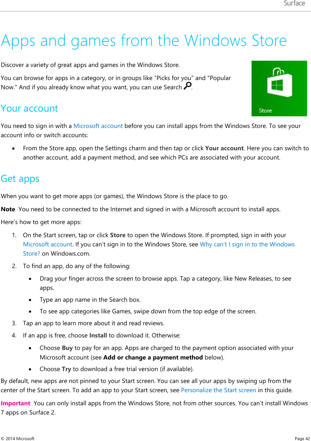   Apps and games from the Windows Store Discover a variety of great apps and games in the Windows Store.  You can browse for apps in a category, or in groups like “Picks for you” and &quot;Popular Now.&quot; And if you already know what you want, you can use Search  .  Your account You need to sign in with a Microsoft account before you can install apps from the Windows Store. To see your account info or switch accounts: • From the Store app, open the Settings charm and then tap or click Your account. Here you can switch to another account, add a payment method, and see which PCs are associated with your account.  Get apps  When you want to get more apps (or games), the Windows Store is the place to go.  Note  You need to be connected to the Internet and signed in with a Microsoft account to install apps. Here’s how to get more apps: 1. On the Start screen, tap or click Store to open the Windows Store. If prompted, sign in with your Microsoft account. If you can’t sign in to the Windows Store, see Why can’t I sign in to the Windows Store? on Windows.com. 2. To find an app, do any of the following:  • Drag your finger across the screen to browse apps. Tap a category, like New Releases, to see apps. • Type an app name in the Search box. • To see app categories like Games, swipe down from the top edge of the screen. 3. Tap an app to learn more about it and read reviews.  4. If an app is free, choose Install to download it. Otherwise:  • Choose Buy to pay for an app. Apps are charged to the payment option associated with your Microsoft account (see Add or change a payment method below). • Choose Try to download a free trial version (if available). By default, new apps are not pinned to your Start screen. You can see all your apps by swiping up from the center of the Start screen. To add an app to your Start screen, see Personalize the Start screen in this guide. Important  You can only install apps from the Windows Store, not from other sources. You can’t install Windows 7 apps on Surface 2.  © 2014 Microsoft     Page 42  