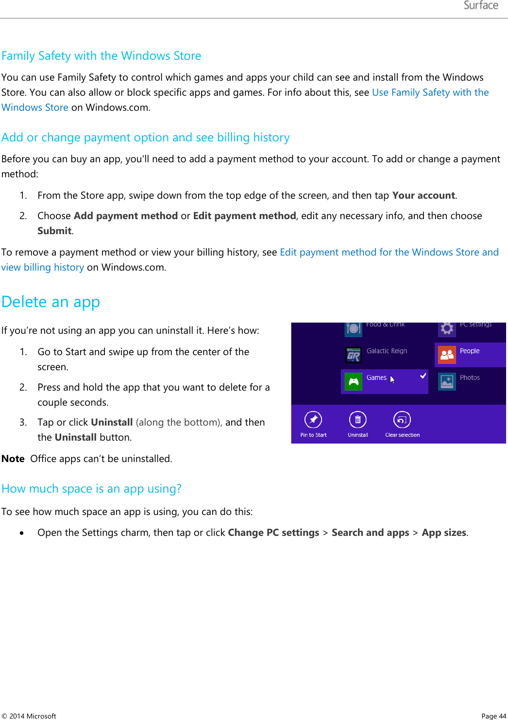   Family Safety with the Windows Store You can use Family Safety to control which games and apps your child can see and install from the Windows Store. You can also allow or block specific apps and games. For info about this, see Use Family Safety with the Windows Store on Windows.com. Add or change payment option and see billing history Before you can buy an app, you&apos;ll need to add a payment method to your account. To add or change a payment method: 1. From the Store app, swipe down from the top edge of the screen, and then tap Your account. 2. Choose Add payment method or Edit payment method, edit any necessary info, and then choose Submit. To remove a payment method or view your billing history, see Edit payment method for the Windows Store and view billing history on Windows.com. Delete an app If you’re not using an app you can uninstall it. Here’s how: 1. Go to Start and swipe up from the center of the screen.  2. Press and hold the app that you want to delete for a couple seconds. 3. Tap or click Uninstall (along the bottom), and then the Uninstall button.  Note  Office apps can’t be uninstalled.  How much space is an app using? To see how much space an app is using, you can do this: • Open the Settings charm, then tap or click Change PC settings &gt; Search and apps &gt; App sizes.   © 2014 Microsoft     Page 44  