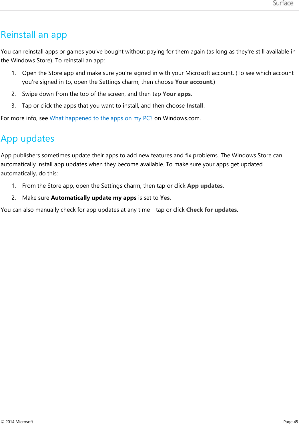   Reinstall an app You can reinstall apps or games you’ve bought without paying for them again (as long as they&apos;re still available in the Windows Store). To reinstall an app: 1. Open the Store app and make sure you’re signed in with your Microsoft account. (To see which account you’re signed in to, open the Settings charm, then choose Your account.) 2. Swipe down from the top of the screen, and then tap Your apps.  3. Tap or click the apps that you want to install, and then choose Install. For more info, see What happened to the apps on my PC? on Windows.com. App updates App publishers sometimes update their apps to add new features and fix problems. The Windows Store can automatically install app updates when they become available. To make sure your apps get updated automatically, do this: 1. From the Store app, open the Settings charm, then tap or click App updates. 2. Make sure Automatically update my apps is set to Yes.  You can also manually check for app updates at any time—tap or click Check for updates.    © 2014 Microsoft     Page 45  