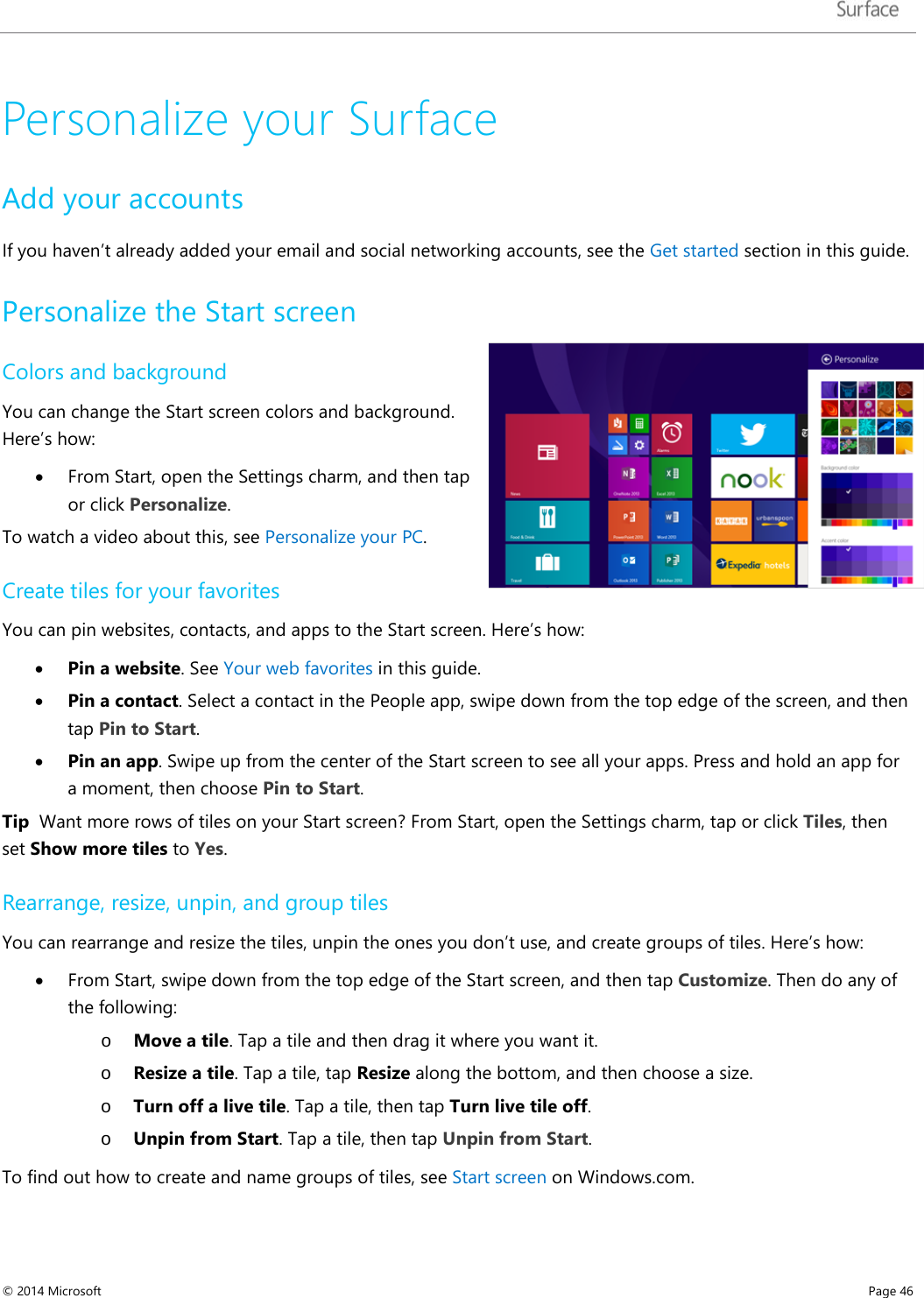   Personalize your Surface Add your accounts If you haven’t already added your email and social networking accounts, see the Get started section in this guide. Personalize the Start screen  Colors and background You can change the Start screen colors and background. Here’s how: • From Start, open the Settings charm, and then tap or click Personalize. To watch a video about this, see Personalize your PC.  Create tiles for your favorites You can pin websites, contacts, and apps to the Start screen. Here’s how: • Pin a website. See Your web favorites in this guide. • Pin a contact. Select a contact in the People app, swipe down from the top edge of the screen, and then tap Pin to Start.  • Pin an app. Swipe up from the center of the Start screen to see all your apps. Press and hold an app for a moment, then choose Pin to Start. Tip  Want more rows of tiles on your Start screen? From Start, open the Settings charm, tap or click Tiles, then set Show more tiles to Yes.  Rearrange, resize, unpin, and group tiles You can rearrange and resize the tiles, unpin the ones you don’t use, and create groups of tiles. Here’s how: • From Start, swipe down from the top edge of the Start screen, and then tap Customize. Then do any of the following: o Move a tile. Tap a tile and then drag it where you want it. o Resize a tile. Tap a tile, tap Resize along the bottom, and then choose a size. o Turn off a live tile. Tap a tile, then tap Turn live tile off.  o Unpin from Start. Tap a tile, then tap Unpin from Start. To find out how to create and name groups of tiles, see Start screen on Windows.com. © 2014 Microsoft     Page 46  