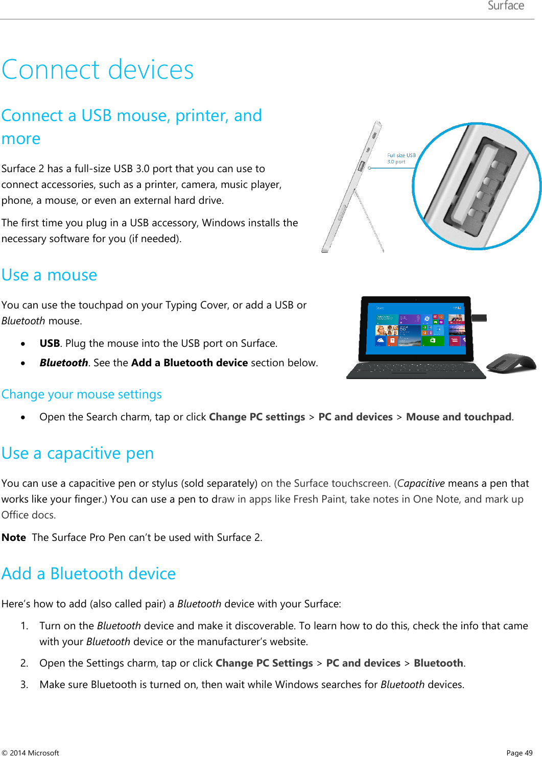   Connect devices Connect a USB mouse, printer, and more Surface 2 has a full-size USB 3.0 port that you can use to connect accessories, such as a printer, camera, music player, phone, a mouse, or even an external hard drive.  The first time you plug in a USB accessory, Windows installs the necessary software for you (if needed). Use a mouse You can use the touchpad on your Typing Cover, or add a USB or Bluetooth mouse.  • USB. Plug the mouse into the USB port on Surface.  • Bluetooth. See the Add a Bluetooth device section below. Change your mouse settings • Open the Search charm, tap or click Change PC settings &gt; PC and devices &gt; Mouse and touchpad.  Use a capacitive pen You can use a capacitive pen or stylus (sold separately) on the Surface touchscreen. (Capacitive means a pen that works like your finger.) You can use a pen to draw in apps like Fresh Paint, take notes in One Note, and mark up Office docs. Note  The Surface Pro Pen can’t be used with Surface 2.  Add a Bluetooth device Here’s how to add (also called pair) a Bluetooth device with your Surface:  1. Turn on the Bluetooth device and make it discoverable. To learn how to do this, check the info that came with your Bluetooth device or the manufacturer’s website.  2. Open the Settings charm, tap or click Change PC Settings &gt; PC and devices &gt; Bluetooth.  3. Make sure Bluetooth is turned on, then wait while Windows searches for Bluetooth devices.  © 2014 Microsoft     Page 49  