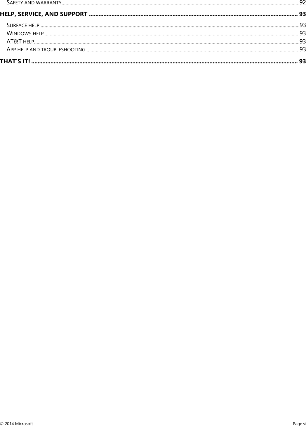  SAFETY AND WARRANTY ..................................................................................................................................................................................... 92 HELP, SERVICE, AND SUPPORT .................................................................................................................................. 93 SURFACE HELP ..................................................................................................................................................................................................... 93 WINDOWS HELP .................................................................................................................................................................................................. 93 AT&amp;T HELP.......................................................................................................................................................................................................... 93 APP HELP AND TROUBLESHOOTING .................................................................................................................................................................. 93 THAT’S IT! ...................................................................................................................................................................... 93 © 2014 Microsoft     Page vi  