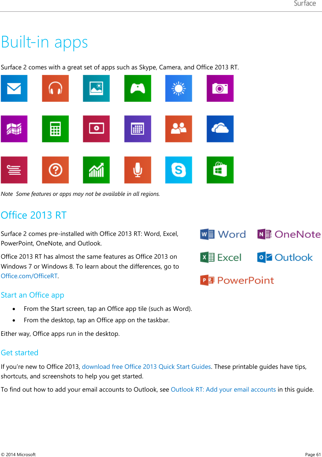   Built-in apps Surface 2 comes with a great set of apps such as Skype, Camera, and Office 2013 RT.  Note  Some features or apps may not be available in all regions. Office 2013 RT Surface 2 comes pre-installed with Office 2013 RT: Word, Excel, PowerPoint, OneNote, and Outlook. Office 2013 RT has almost the same features as Office 2013 on Windows 7 or Windows 8. To learn about the differences, go to Office.com/OfficeRT. Start an Office app • From the Start screen, tap an Office app tile (such as Word). • From the desktop, tap an Office app on the taskbar. Either way, Office apps run in the desktop.  Get started  If you’re new to Office 2013, download free Office 2013 Quick Start Guides. These printable guides have tips, shortcuts, and screenshots to help you get started.  To find out how to add your email accounts to Outlook, see Outlook RT: Add your email accounts in this guide. © 2014 Microsoft     Page 61  