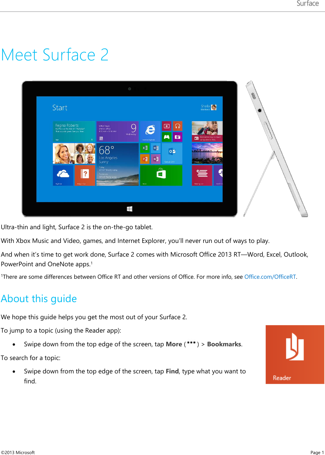   Meet Surface 2  Ultra-thin and light, Surface 2 is the on-the-go tablet.   With Xbox Music and Video, games, and Internet Explorer, you’ll never run out of ways to play.  And when it’s time to get work done, Surface 2 comes with Microsoft Office 2013 RT—Word, Excel, Outlook, PowerPoint and OneNote apps.1  1There are some differences between Office RT and other versions of Office. For more info, see Office.com/OfficeRT.  About this guide We hope this guide helps you get the most out of your Surface 2.  To jump to a topic (using the Reader app): • Swipe down from the top edge of the screen, tap More (   ) &gt; Bookmarks. To search for a topic: • Swipe down from the top edge of the screen, tap Find, type what you want to find.  ©2013 Microsoft    Page 1  