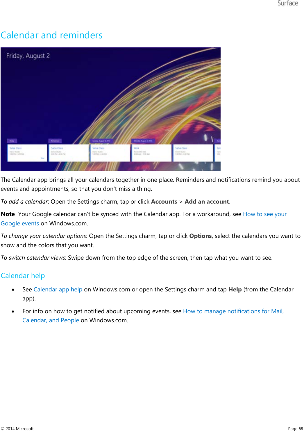   Calendar and reminders  The Calendar app brings all your calendars together in one place. Reminders and notifications remind you about events and appointments, so that you don&apos;t miss a thing. To add a calendar: Open the Settings charm, tap or click Accounts &gt; Add an account.  Note  Your Google calendar can’t be synced with the Calendar app. For a workaround, see How to see your Google events on Windows.com.  To change your calendar options: Open the Settings charm, tap or click Options, select the calendars you want to show and the colors that you want. To switch calendar views: Swipe down from the top edge of the screen, then tap what you want to see. Calendar help • See Calendar app help on Windows.com or open the Settings charm and tap Help (from the Calendar app).  • For info on how to get notified about upcoming events, see How to manage notifications for Mail, Calendar, and People on Windows.com. © 2014 Microsoft     Page 68  