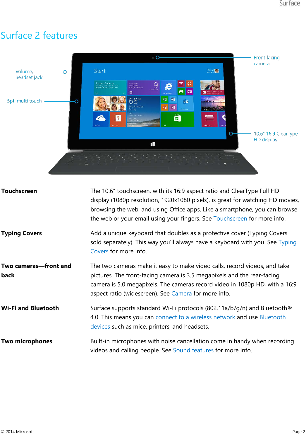   Surface 2 features  Touchscreen  The 10.6” touchscreen, with its 16:9 aspect ratio and ClearType Full HD display (1080p resolution, 1920x1080 pixels), is great for watching HD movies, browsing the web, and using Office apps. Like a smartphone, you can browse the web or your email using your fingers. See Touchscreen for more info. Typing Covers  Add a unique keyboard that doubles as a protective cover (Typing Covers sold separately). This way you’ll always have a keyboard with you. See Typing Covers for more info. Two cameras—front and back The two cameras make it easy to make video calls, record videos, and take pictures. The front-facing camera is 3.5 megapixels and the rear-facing camera is 5.0 megapixels. The cameras record video in 1080p HD, with a 16:9 aspect ratio (widescreen). See Camera for more info. Wi-Fi and Bluetooth  Surface supports standard Wi-Fi protocols (802.11a/b/g/n) and Bluetooth® 4.0. This means you can connect to a wireless network and use Bluetooth devices such as mice, printers, and headsets.  Two microphones   Built-in microphones with noise cancellation come in handy when recording videos and calling people. See Sound features for more info.    © 2014 Microsoft     Page 2  