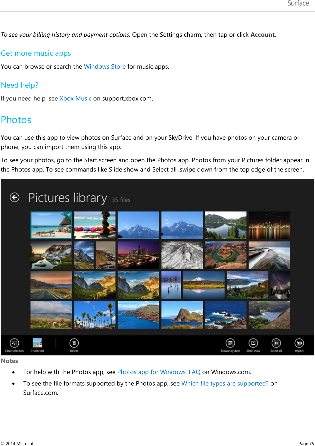   To see your billing history and payment options: Open the Settings charm, then tap or click Account. Get more music apps You can browse or search the Windows Store for music apps.  Need help? If you need help, see Xbox Music on support.xbox.com. Photos You can use this app to view photos on Surface and on your SkyDrive. If you have photos on your camera or phone, you can import them using this app.  To see your photos, go to the Start screen and open the Photos app. Photos from your Pictures folder appear in the Photos app. To see commands like Slide show and Select all, swipe down from the top edge of the screen.  Notes • For help with the Photos app, see Photos app for Windows: FAQ on Windows.com. • To see the file formats supported by the Photos app, see Which file types are supported? on Surface.com. © 2014 Microsoft     Page 75  