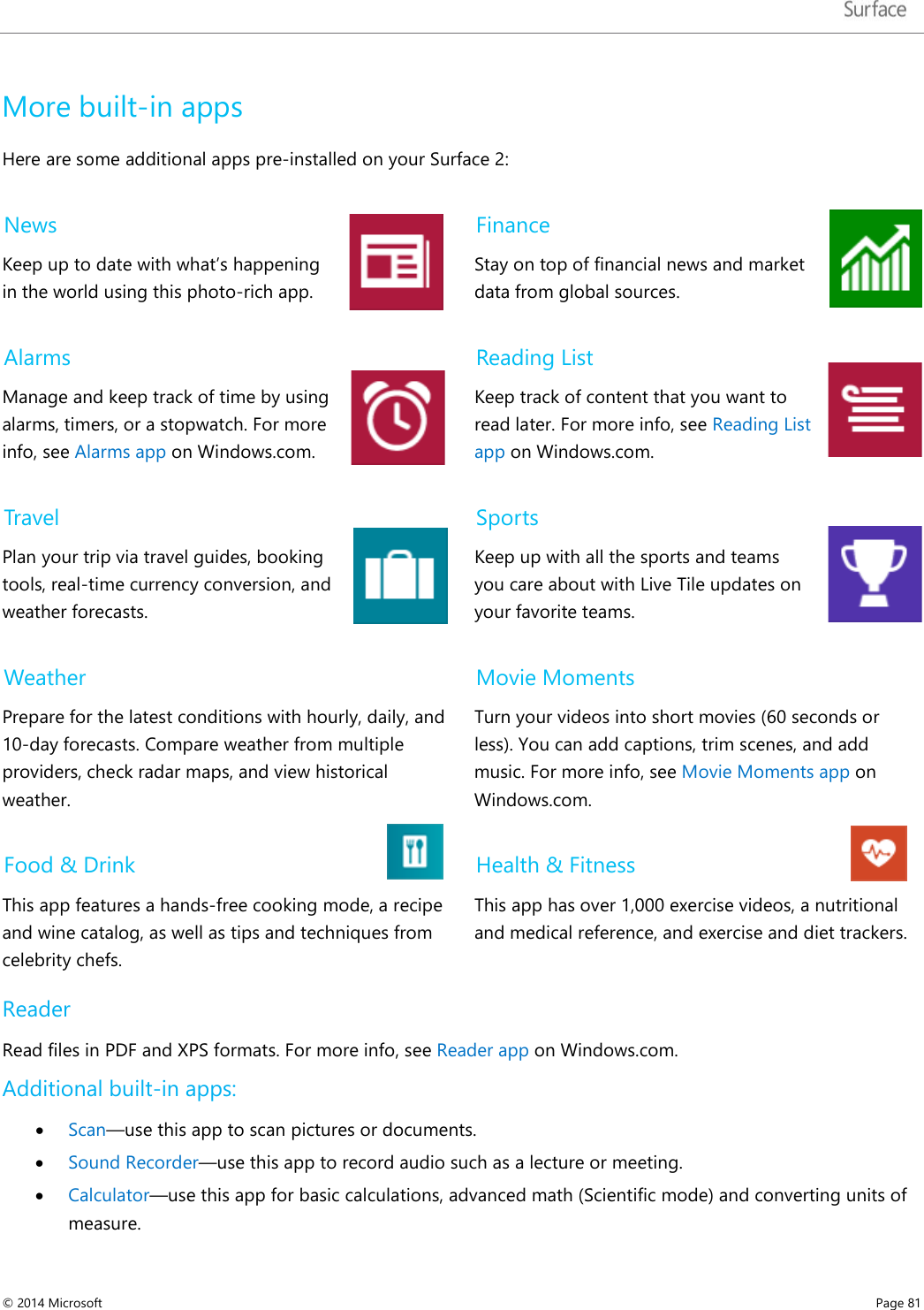   More built-in apps Here are some additional apps pre-installed on your Surface 2: News Keep up to date with what’s happening in the world using this photo-rich app.  Finance Stay on top of financial news and market data from global sources.  Alarms Manage and keep track of time by using alarms, timers, or a stopwatch. For more info, see Alarms app on Windows.com.  Reading List Keep track of content that you want to read later. For more info, see Reading List app on Windows.com.  Travel Plan your trip via travel guides, booking tools, real-time currency conversion, and weather forecasts.  Sports Keep up with all the sports and teams you care about with Live Tile updates on your favorite teams. Weather Prepare for the latest conditions with hourly, daily, and 10-day forecasts. Compare weather from multiple providers, check radar maps, and view historical weather.  Movie Moments Turn your videos into short movies (60 seconds or less). You can add captions, trim scenes, and add music. For more info, see Movie Moments app on Windows.com. Food &amp; Drink This app features a hands-free cooking mode, a recipe and wine catalog, as well as tips and techniques from celebrity chefs. Health &amp; Fitness This app has over 1,000 exercise videos, a nutritional and medical reference, and exercise and diet trackers. Reader Read files in PDF and XPS formats. For more info, see Reader app on Windows.com. Additional built-in apps: • Scan—use this app to scan pictures or documents.  • Sound Recorder—use this app to record audio such as a lecture or meeting.  • Calculator—use this app for basic calculations, advanced math (Scientific mode) and converting units of measure.    © 2014 Microsoft     Page 81  