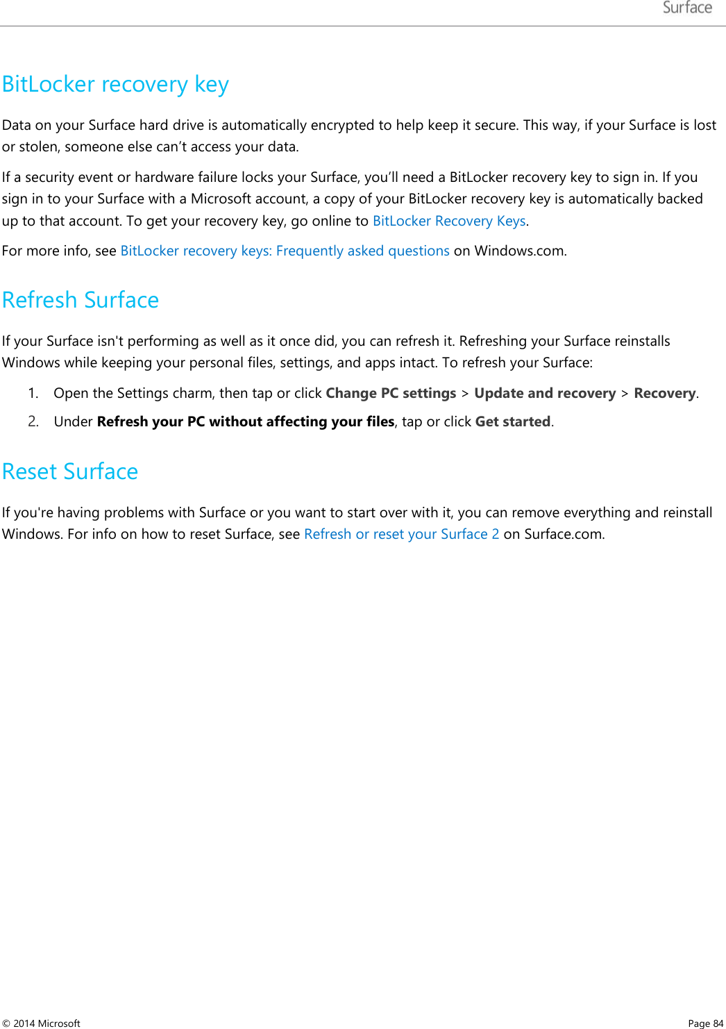   BitLocker recovery key Data on your Surface hard drive is automatically encrypted to help keep it secure. This way, if your Surface is lost or stolen, someone else can’t access your data.  If a security event or hardware failure locks your Surface, you’ll need a BitLocker recovery key to sign in. If you sign in to your Surface with a Microsoft account, a copy of your BitLocker recovery key is automatically backed up to that account. To get your recovery key, go online to BitLocker Recovery Keys.  For more info, see BitLocker recovery keys: Frequently asked questions on Windows.com. Refresh Surface If your Surface isn&apos;t performing as well as it once did, you can refresh it. Refreshing your Surface reinstalls Windows while keeping your personal files, settings, and apps intact. To refresh your Surface: 1. Open the Settings charm, then tap or click Change PC settings &gt; Update and recovery &gt; Recovery.  2. Under Refresh your PC without affecting your files, tap or click Get started.  Reset Surface  If you&apos;re having problems with Surface or you want to start over with it, you can remove everything and reinstall Windows. For info on how to reset Surface, see Refresh or reset your Surface 2 on Surface.com.   © 2014 Microsoft     Page 84  