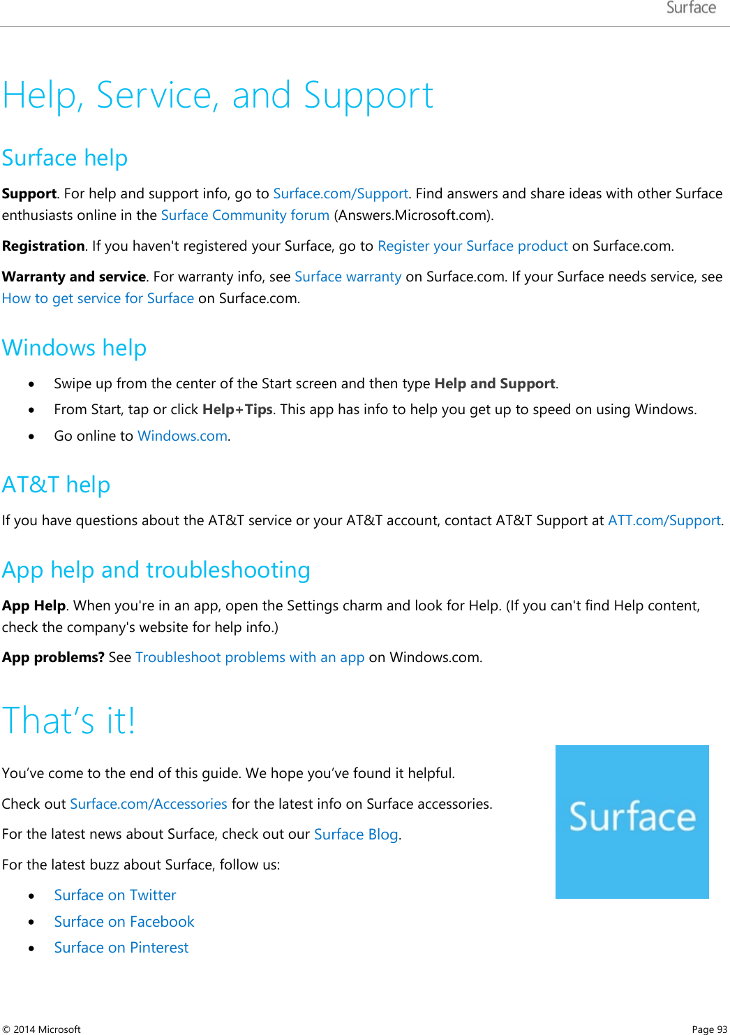   Help, Service, and Support Surface help  Support. For help and support info, go to Surface.com/Support. Find answers and share ideas with other Surface enthusiasts online in the Surface Community forum (Answers.Microsoft.com). Registration. If you haven&apos;t registered your Surface, go to Register your Surface product on Surface.com.   Warranty and service. For warranty info, see Surface warranty on Surface.com. If your Surface needs service, see How to get service for Surface on Surface.com.  Windows help • Swipe up from the center of the Start screen and then type Help and Support. • From Start, tap or click Help+Tips. This app has info to help you get up to speed on using Windows. • Go online to Windows.com. AT&amp;T help If you have questions about the AT&amp;T service or your AT&amp;T account, contact AT&amp;T Support at ATT.com/Support. App help and troubleshooting App Help. When you&apos;re in an app, open the Settings charm and look for Help. (If you can&apos;t find Help content, check the company&apos;s website for help info.)  App problems? See Troubleshoot problems with an app on Windows.com. That’s it! You’ve come to the end of this guide. We hope you’ve found it helpful.  Check out Surface.com/Accessories for the latest info on Surface accessories. For the latest news about Surface, check out our Surface Blog. For the latest buzz about Surface, follow us:  • Surface on Twitter  • Surface on Facebook  • Surface on Pinterest  © 2014 Microsoft     Page 93  