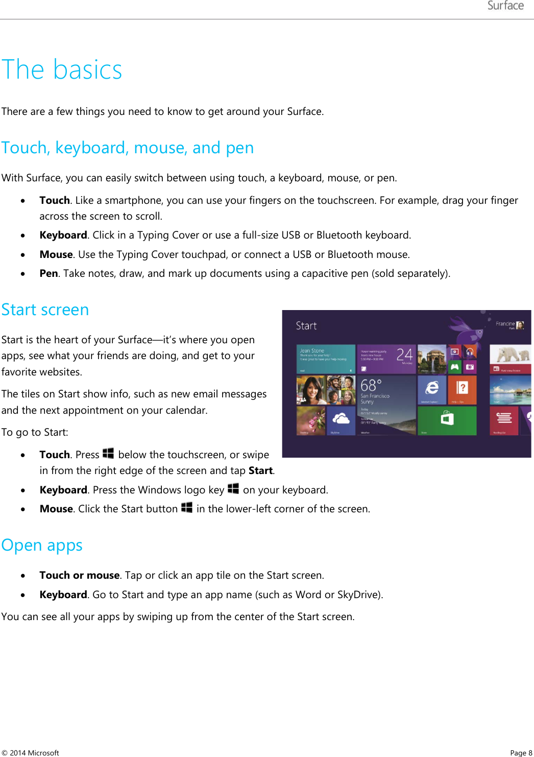   The basics  There are a few things you need to know to get around your Surface.  Touch, keyboard, mouse, and pen  With Surface, you can easily switch between using touch, a keyboard, mouse, or pen.   • Touch. Like a smartphone, you can use your fingers on the touchscreen. For example, drag your finger across the screen to scroll.  • Keyboard. Click in a Typing Cover or use a full-size USB or Bluetooth keyboard.   • Mouse. Use the Typing Cover touchpad, or connect a USB or Bluetooth mouse.   • Pen. Take notes, draw, and mark up documents using a capacitive pen (sold separately). Start screen Start is the heart of your Surface—it’s where you open apps, see what your friends are doing, and get to your favorite websites.  The tiles on Start show info, such as new email messages and the next appointment on your calendar.   To go to Start: • Touch. Press   below the touchscreen, or swipe in from the right edge of the screen and tap Start. • Keyboard. Press the Windows logo key   on your keyboard.  • Mouse. Click the Start button   in the lower-left corner of the screen. Open apps • Touch or mouse. Tap or click an app tile on the Start screen.   • Keyboard. Go to Start and type an app name (such as Word or SkyDrive). You can see all your apps by swiping up from the center of the Start screen. © 2014 Microsoft     Page 8  