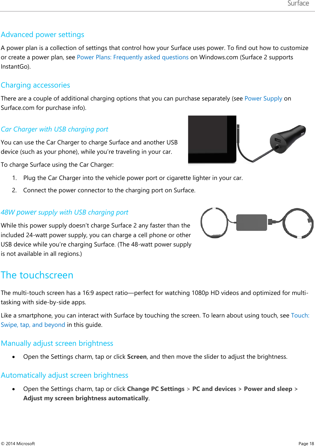   Advanced power settings A power plan is a collection of settings that control how your Surface uses power. To find out how to customize or create a power plan, see Power Plans: Frequently asked questions on Windows.com (Surface 2 supports InstantGo).  Charging accessories There are a couple of additional charging options that you can purchase separately (see Power Supply on Surface.com for purchase info). Car Charger with USB charging port You can use the Car Charger to charge Surface and another USB device (such as your phone), while you’re traveling in your car.  To charge Surface using the Car Charger: 1. Plug the Car Charger into the vehicle power port or cigarette lighter in your car.  2. Connect the power connector to the charging port on Surface. 48W power supply with USB charging port While this power supply doesn’t charge Surface 2 any faster than the included 24-watt power supply, you can charge a cell phone or other USB device while you’re charging Surface. (The 48-watt power supply is not available in all regions.) The touchscreen The multi-touch screen has a 16:9 aspect ratio—perfect for watching 1080p HD videos and optimized for multi-tasking with side-by-side apps.  Like a smartphone, you can interact with Surface by touching the screen. To learn about using touch, see Touch: Swipe, tap, and beyond in this guide. Manually adjust screen brightness  • Open the Settings charm, tap or click Screen, and then move the slider to adjust the brightness. Automatically adjust screen brightness • Open the Settings charm, tap or click Change PC Settings &gt; PC and devices &gt; Power and sleep &gt; Adjust my screen brightness automatically. © 2014 Microsoft     Page 18  