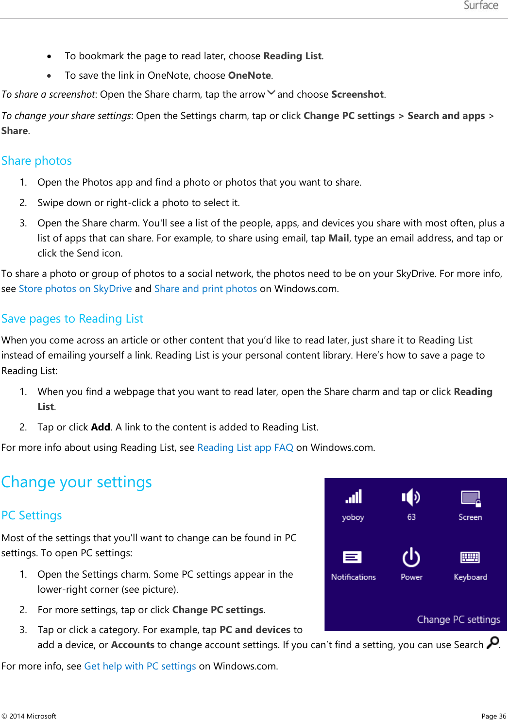   • To bookmark the page to read later, choose Reading List.   • To save the link in OneNote, choose OneNote.  To share a screenshot: Open the Share charm, tap the arrow and choose Screenshot. To change your share settings: Open the Settings charm, tap or click Change PC settings &gt; Search and apps &gt; Share.  Share photos 1. Open the Photos app and find a photo or photos that you want to share. 2. Swipe down or right-click a photo to select it. 3. Open the Share charm. You&apos;ll see a list of the people, apps, and devices you share with most often, plus a list of apps that can share. For example, to share using email, tap Mail, type an email address, and tap or click the Send icon.  To share a photo or group of photos to a social network, the photos need to be on your SkyDrive. For more info, see Store photos on SkyDrive and Share and print photos on Windows.com. Save pages to Reading List  When you come across an article or other content that you’d like to read later, just share it to Reading List instead of emailing yourself a link. Reading List is your personal content library. Here’s how to save a page to Reading List: 1. When you find a webpage that you want to read later, open the Share charm and tap or click Reading List. 2. Tap or click Add. A link to the content is added to Reading List. For more info about using Reading List, see Reading List app FAQ on Windows.com.  Change your settings  PC Settings Most of the settings that you&apos;ll want to change can be found in PC settings. To open PC settings: 1. Open the Settings charm. Some PC settings appear in the lower-right corner (see picture). 2. For more settings, tap or click Change PC settings.  3. Tap or click a category. For example, tap PC and devices to add a device, or Accounts to change account settings. If you can’t find a setting, you can use Search  . For more info, see Get help with PC settings on Windows.com. © 2014 Microsoft     Page 36  