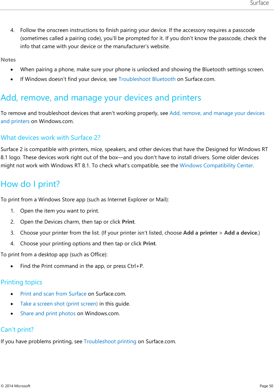   4. Follow the onscreen instructions to finish pairing your device. If the accessory requires a passcode (sometimes called a pairing code), you’ll be prompted for it. If you don’t know the passcode, check the info that came with your device or the manufacturer’s website.   Notes • When pairing a phone, make sure your phone is unlocked and showing the Bluetooth settings screen.  • If Windows doesn’t find your device, see Troubleshoot Bluetooth on Surface.com. Add, remove, and manage your devices and printers To remove and troubleshoot devices that aren&apos;t working properly, see Add, remove, and manage your devices and printers on Windows.com.  What devices work with Surface 2? Surface 2 is compatible with printers, mice, speakers, and other devices that have the Designed for Windows RT 8.1 logo. These devices work right out of the box—and you don&apos;t have to install drivers. Some older devices might not work with Windows RT 8.1. To check what&apos;s compatible, see the Windows Compatibility Center. How do I print? To print from a Windows Store app (such as Internet Explorer or Mail):  1. Open the item you want to print. 2. Open the Devices charm, then tap or click Print. 3. Choose your printer from the list. (If your printer isn’t listed, choose Add a printer &gt; Add a device.) 4. Choose your printing options and then tap or click Print. To print from a desktop app (such as Office):  • Find the Print command in the app, or press Ctrl+P. Printing topics • Print and scan from Surface on Surface.com. • Take a screen shot (print screen) in this guide. • Share and print photos on Windows.com. Can’t print? If you have problems printing, see Troubleshoot printing on Surface.com. © 2014 Microsoft     Page 50  