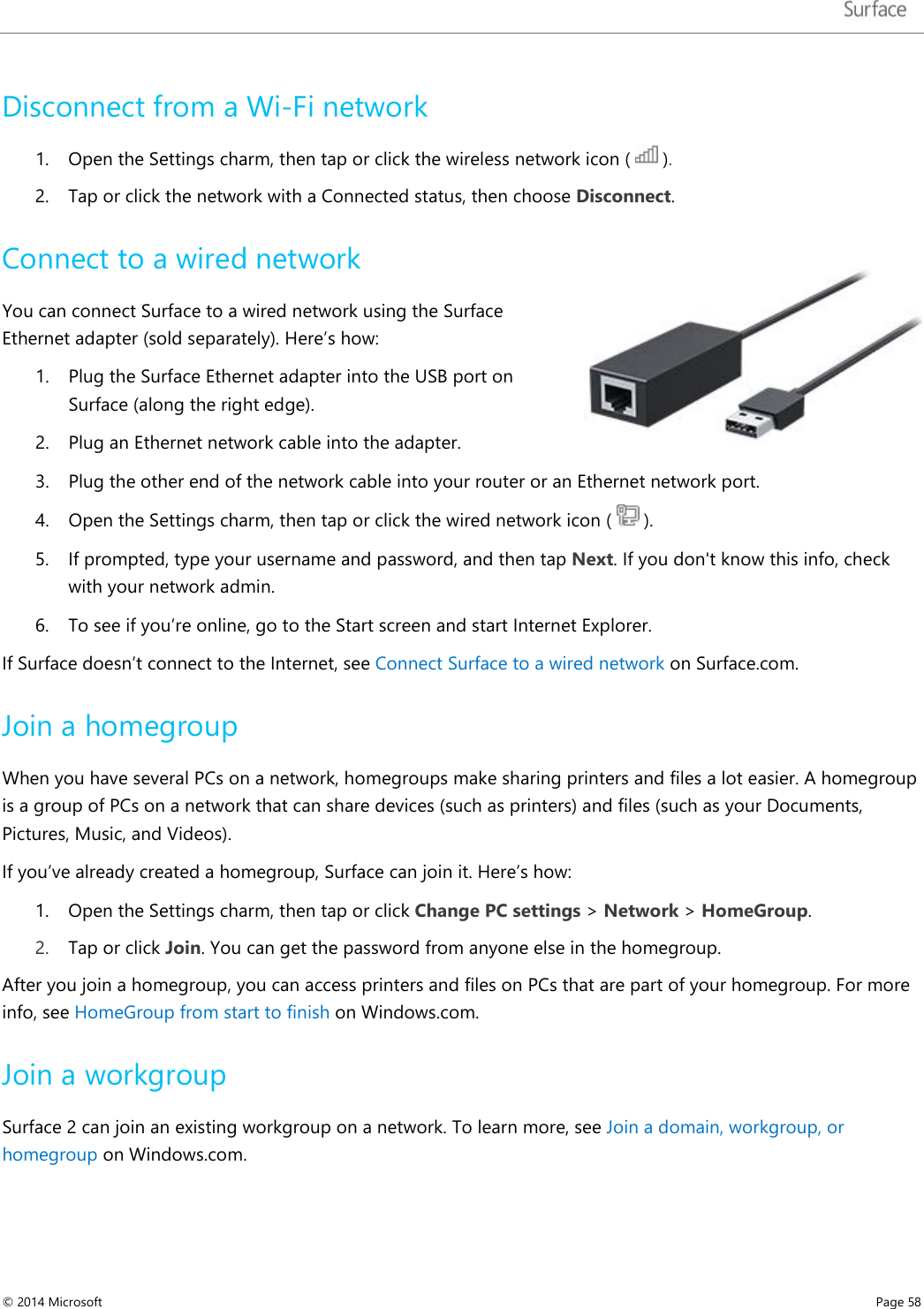   Disconnect from a Wi-Fi network 1. Open the Settings charm, then tap or click the wireless network icon (   ). 2. Tap or click the network with a Connected status, then choose Disconnect. Connect to a wired network  You can connect Surface to a wired network using the Surface Ethernet adapter (sold separately). Here’s how: 1. Plug the Surface Ethernet adapter into the USB port on Surface (along the right edge).  2. Plug an Ethernet network cable into the adapter.  3. Plug the other end of the network cable into your router or an Ethernet network port.  4. Open the Settings charm, then tap or click the wired network icon (   ). 5. If prompted, type your username and password, and then tap Next. If you don&apos;t know this info, check with your network admin. 6. To see if you’re online, go to the Start screen and start Internet Explorer. If Surface doesn’t connect to the Internet, see Connect Surface to a wired network on Surface.com.  Join a homegroup When you have several PCs on a network, homegroups make sharing printers and files a lot easier. A homegroup is a group of PCs on a network that can share devices (such as printers) and files (such as your Documents, Pictures, Music, and Videos). If you’ve already created a homegroup, Surface can join it. Here’s how: 1. Open the Settings charm, then tap or click Change PC settings &gt; Network &gt; HomeGroup.  2. Tap or click Join. You can get the password from anyone else in the homegroup.  After you join a homegroup, you can access printers and files on PCs that are part of your homegroup. For more info, see HomeGroup from start to finish on Windows.com.  Join a workgroup Surface 2 can join an existing workgroup on a network. To learn more, see Join a domain, workgroup, or homegroup on Windows.com. © 2014 Microsoft     Page 58  