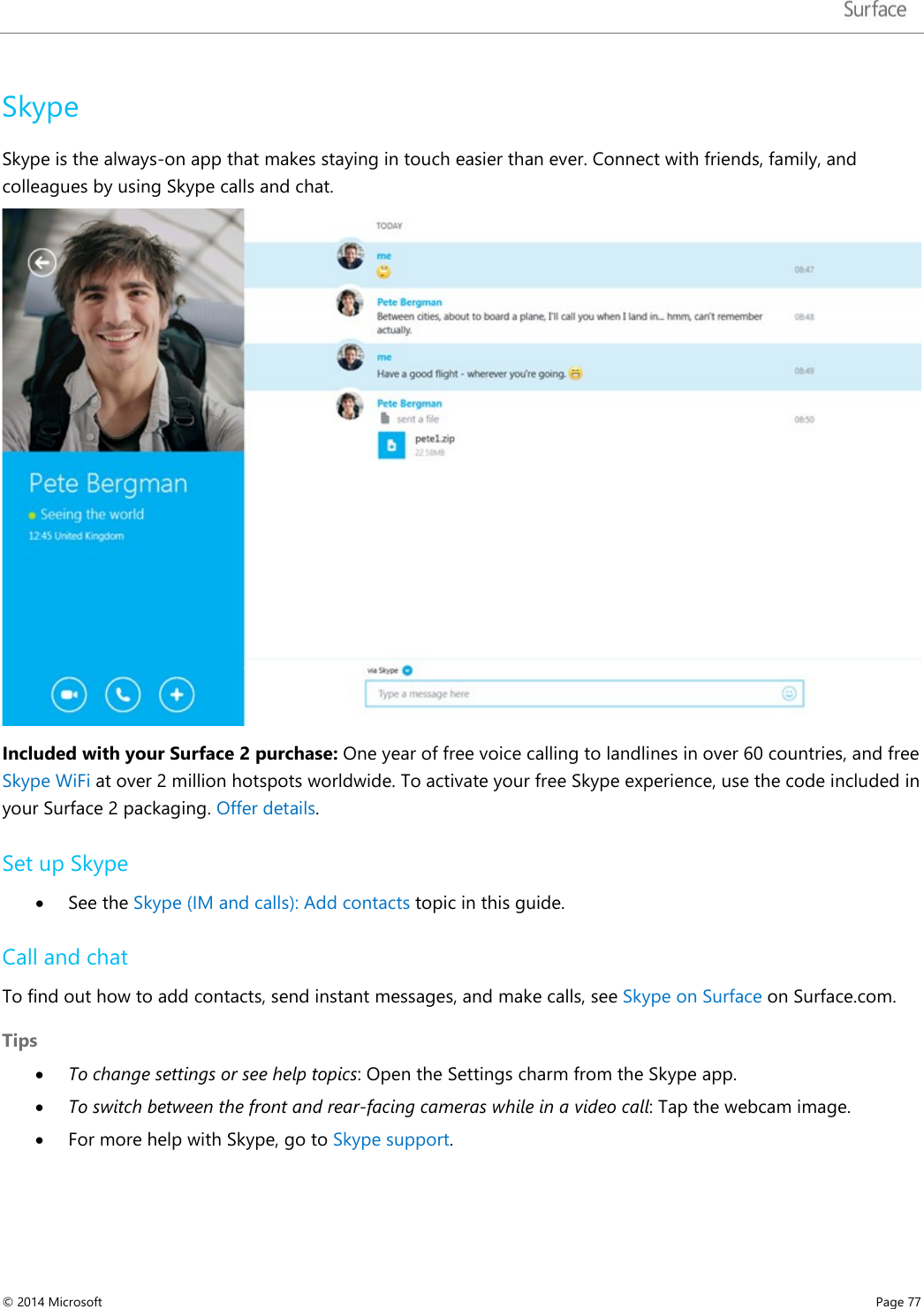  Skype Skype is the always-on app that makes staying in touch easier than ever. Connect with friends, family, and colleagues by using Skype calls and chat.   Included with your Surface 2 purchase: One year of free voice calling to landlines in over 60 countries, and free Skype WiFi at over 2 million hotspots worldwide. To activate your free Skype experience, use the code included in your Surface 2 packaging. Offer details.  Set up Skype • See the Skype (IM and calls): Add contacts topic in this guide. Call and chat To find out how to add contacts, send instant messages, and make calls, see Skype on Surface on Surface.com. Tips • To change settings or see help topics: Open the Settings charm from the Skype app. • To switch between the front and rear-facing cameras while in a video call: Tap the webcam image. • For more help with Skype, go to Skype support. © 2014 Microsoft     Page 77  