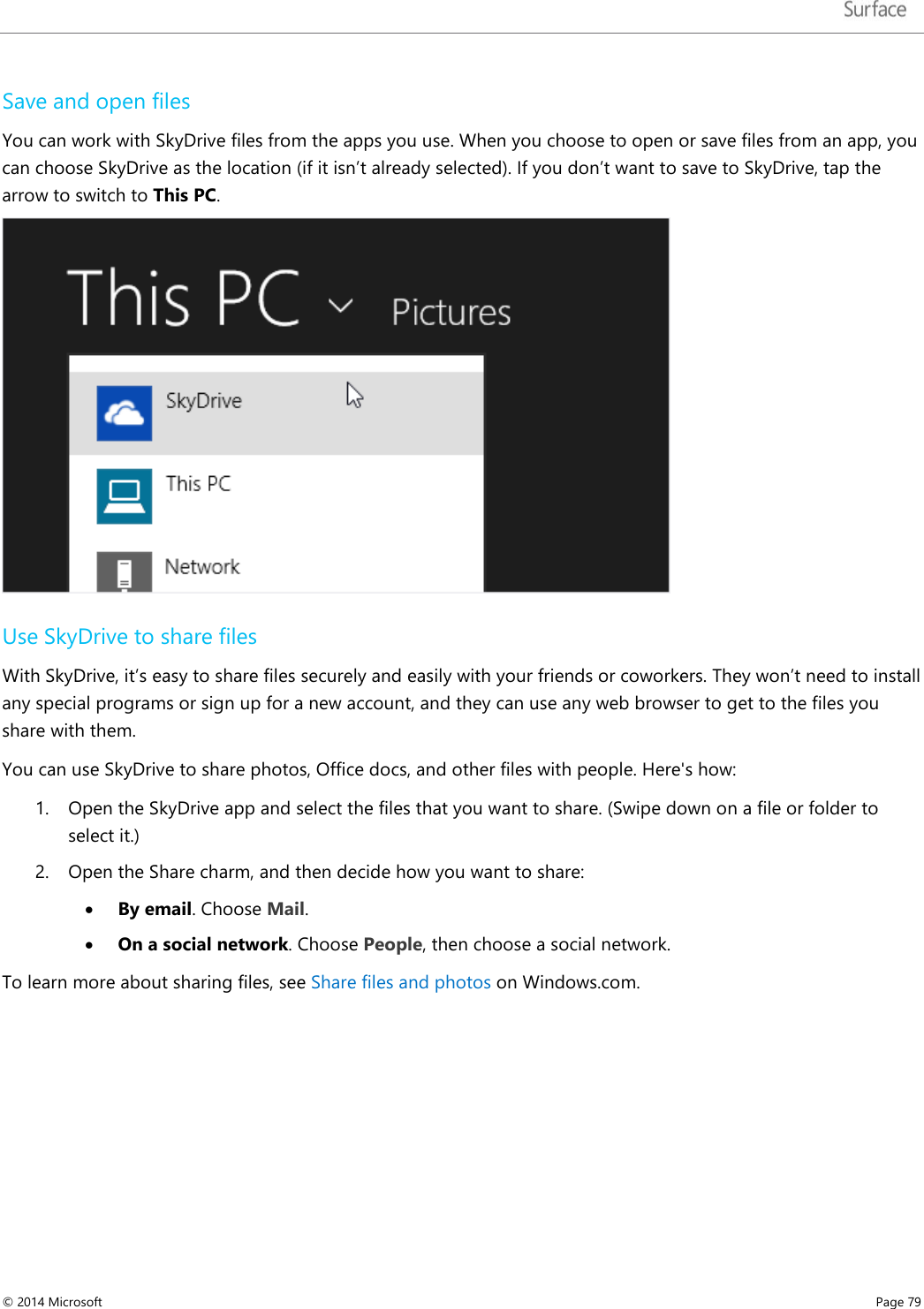   Save and open files  You can work with SkyDrive files from the apps you use. When you choose to open or save files from an app, you can choose SkyDrive as the location (if it isn’t already selected). If you don’t want to save to SkyDrive, tap the arrow to switch to This PC.   Use SkyDrive to share files With SkyDrive, it’s easy to share files securely and easily with your friends or coworkers. They won’t need to install any special programs or sign up for a new account, and they can use any web browser to get to the files you share with them.  You can use SkyDrive to share photos, Office docs, and other files with people. Here&apos;s how: 1. Open the SkyDrive app and select the files that you want to share. (Swipe down on a file or folder to select it.) 2. Open the Share charm, and then decide how you want to share:  • By email. Choose Mail. • On a social network. Choose People, then choose a social network. To learn more about sharing files, see Share files and photos on Windows.com. © 2014 Microsoft     Page 79  