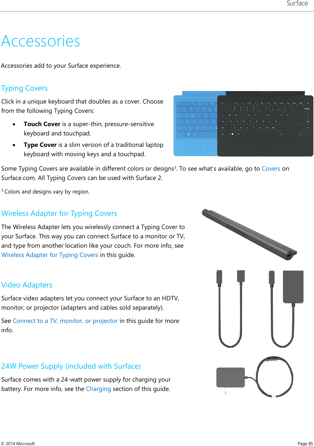   Accessories Accessories add to your Surface experience.  Typing Covers Click in a unique keyboard that doubles as a cover. Choose from the following Typing Covers: • Touch Cover is a super-thin, pressure-sensitive keyboard and touchpad.  • Type Cover is a slim version of a traditional laptop keyboard with moving keys and a touchpad.   Some Typing Covers are available in different colors or designs3. To see what’s available, go to Covers on Surface.com. All Typing Covers can be used with Surface 2.  3 Colors and designs vary by region. Wireless Adapter for Typing Covers The Wireless Adapter lets you wirelessly connect a Typing Cover to your Surface. This way you can connect Surface to a monitor or TV, and type from another location like your couch. For more info, see Wireless Adapter for Typing Covers in this guide.  Video Adapters Surface video adapters let you connect your Surface to an HDTV, monitor, or projector (adapters and cables sold separately).  See Connect to a TV, monitor, or projector in this guide for more info.  24W Power Supply (included with Surface) Surface comes with a 24-watt power supply for charging your battery. For more info, see the Charging section of this guide.  © 2014 Microsoft     Page 85  