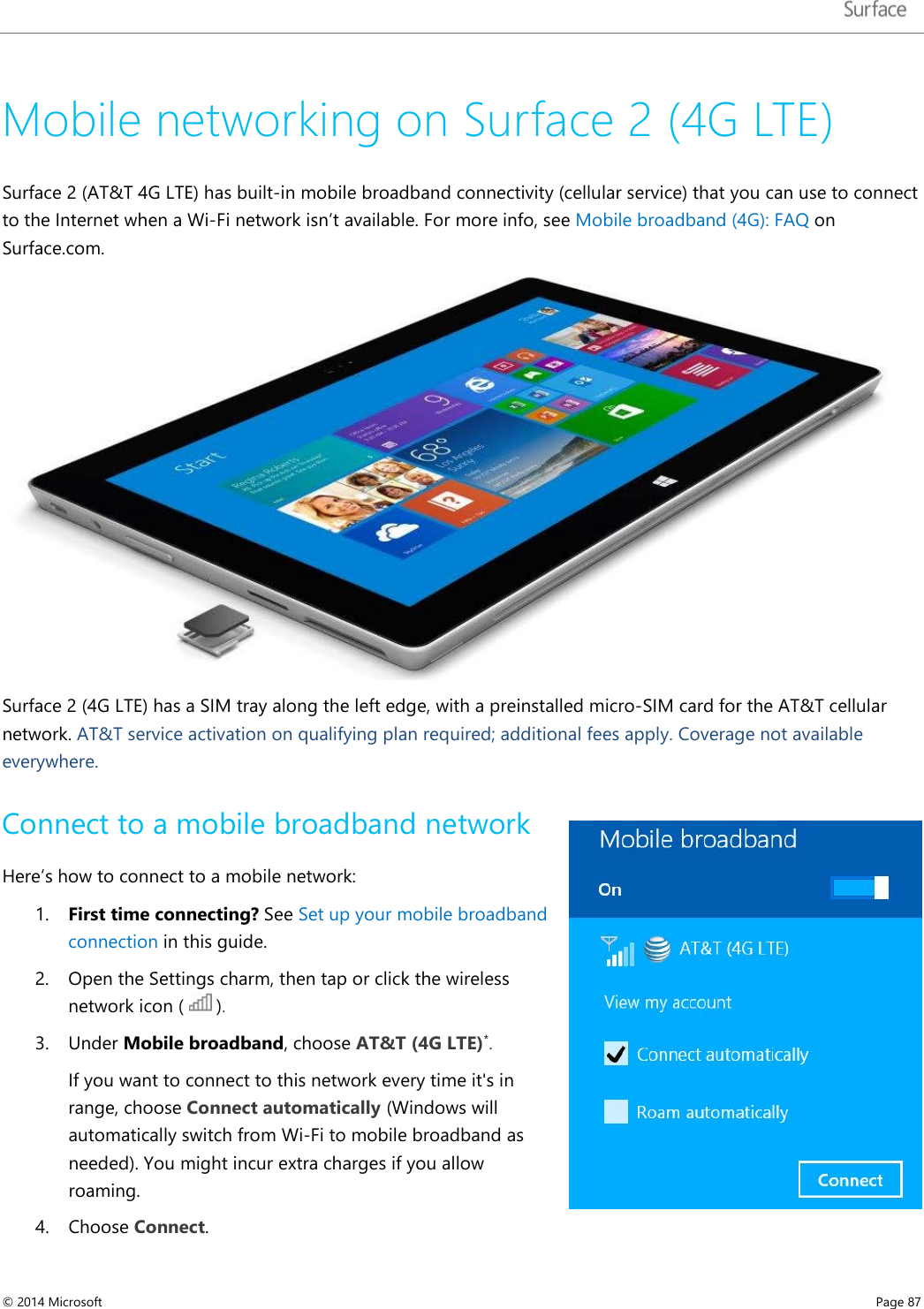   Mobile networking on Surface 2 (4G LTE)  Surface 2 (AT&amp;T 4G LTE) has built-in mobile broadband connectivity (cellular service) that you can use to connect to the Internet when a Wi-Fi network isn’t available. For more info, see Mobile broadband (4G): FAQ on Surface.com.  Surface 2 (4G LTE) has a SIM tray along the left edge, with a preinstalled micro-SIM card for the AT&amp;T cellular network. AT&amp;T service activation on qualifying plan required; additional fees apply. Coverage not available everywhere. Connect to a mobile broadband network  Here’s how to connect to a mobile network: 1. First time connecting? See Set up your mobile broadband connection in this guide.  2. Open the Settings charm, then tap or click the wireless network icon (   ).  3. Under Mobile broadband, choose AT&amp;T (4G LTE)*. If you want to connect to this network every time it&apos;s in range, choose Connect automatically (Windows will automatically switch from Wi-Fi to mobile broadband as needed). You might incur extra charges if you allow roaming.  4. Choose Connect.  © 2014 Microsoft     Page 87  