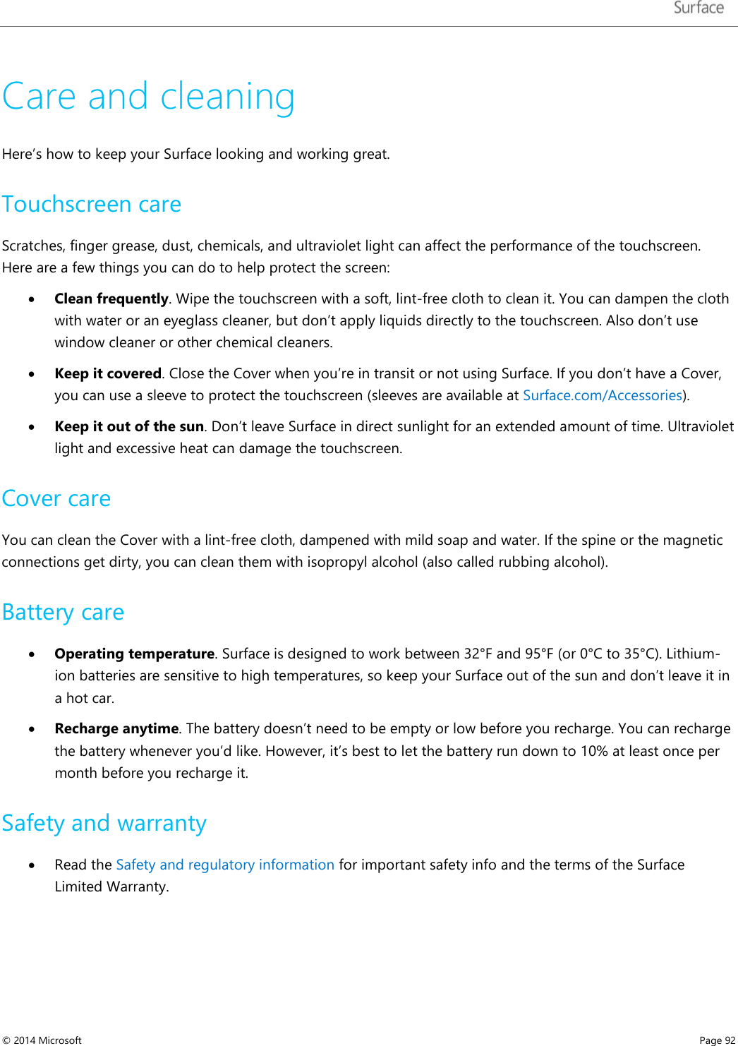   Care and cleaning Here’s how to keep your Surface looking and working great. Touchscreen care Scratches, finger grease, dust, chemicals, and ultraviolet light can affect the performance of the touchscreen. Here are a few things you can do to help protect the screen: • Clean frequently. Wipe the touchscreen with a soft, lint-free cloth to clean it. You can dampen the cloth with water or an eyeglass cleaner, but don’t apply liquids directly to the touchscreen. Also don’t use window cleaner or other chemical cleaners.  • Keep it covered. Close the Cover when you’re in transit or not using Surface. If you don’t have a Cover, you can use a sleeve to protect the touchscreen (sleeves are available at Surface.com/Accessories). • Keep it out of the sun. Don’t leave Surface in direct sunlight for an extended amount of time. Ultraviolet light and excessive heat can damage the touchscreen.  Cover care You can clean the Cover with a lint-free cloth, dampened with mild soap and water. If the spine or the magnetic connections get dirty, you can clean them with isopropyl alcohol (also called rubbing alcohol).  Battery care • Operating temperature. Surface is designed to work between 32°F and 95°F (or 0°C to 35°C). Lithium-ion batteries are sensitive to high temperatures, so keep your Surface out of the sun and don’t leave it in a hot car.  • Recharge anytime. The battery doesn’t need to be empty or low before you recharge. You can recharge the battery whenever you’d like. However, it’s best to let the battery run down to 10% at least once per month before you recharge it. Safety and warranty • Read the Safety and regulatory information for important safety info and the terms of the Surface Limited Warranty.     © 2014 Microsoft     Page 92  