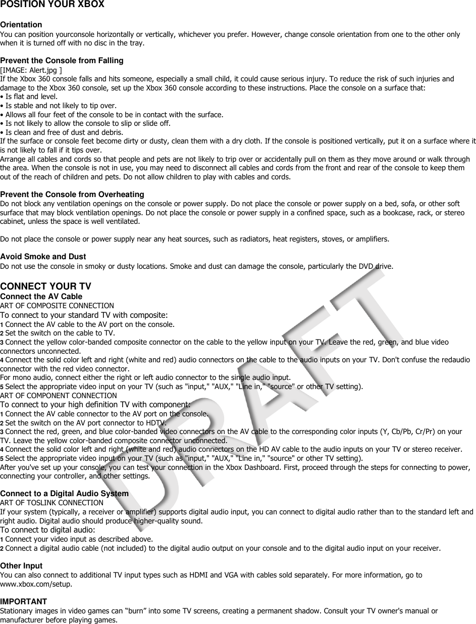  POSITION YOUR XBOX  Orientation You can position yourconsole horizontally or vertically, whichever you prefer. However, change console orientation from one to the other only when it is turned off with no disc in the tray.  Prevent the Console from Falling [IMAGE: Alert.jpg ] If the Xbox 360 console falls and hits someone, especially a small child, it could cause serious injury. To reduce the risk of such injuries and damage to the Xbox 360 console, set up the Xbox 360 console according to these instructions. Place the console on a surface that: • Is flat and level. • Is stable and not likely to tip over. • Allows all four feet of the console to be in contact with the surface. • Is not likely to allow the console to slip or slide off. • Is clean and free of dust and debris. If the surface or console feet become dirty or dusty, clean them with a dry cloth. If the console is positioned vertically, put it on a surface where it is not likely to fall if it tips over. Arrange all cables and cords so that people and pets are not likely to trip over or accidentally pull on them as they move around or walk through the area. When the console is not in use, you may need to disconnect all cables and cords from the front and rear of the console to keep them out of the reach of children and pets. Do not allow children to play with cables and cords.  Prevent the Console from Overheating Do not block any ventilation openings on the console or power supply. Do not place the console or power supply on a bed, sofa, or other soft surface that may block ventilation openings. Do not place the console or power supply in a confined space, such as a bookcase, rack, or stereo cabinet, unless the space is well ventilated.  Do not place the console or power supply near any heat sources, such as radiators, heat registers, stoves, or amplifiers.  Avoid Smoke and Dust Do not use the console in smoky or dusty locations. Smoke and dust can damage the console, particularly the DVD drive.  CONNECT YOUR TV Connect the AV Cable ART OF COMPOSITE CONNECTION To connect to your standard TV with composite: 1 Connect the AV cable to the AV port on the console. 2 Set the switch on the cable to TV. 3 Connect the yellow color-banded composite connector on the cable to the yellow input on your TV. Leave the red, green, and blue video connectors unconnected. 4 Connect the solid color left and right (white and red) audio connectors on the cable to the audio inputs on your TV. Don&apos;t confuse the redaudio connector with the red video connector. For mono audio, connect either the right or left audio connector to the single audio input. 5 Select the appropriate video input on your TV (such as &quot;input,&quot; &quot;AUX,&quot; &quot;Line in,&quot; &quot;source&quot; or other TV setting). ART OF COMPONENT CONNECTION To connect to your high definition TV with component: 1 Connect the AV cable connector to the AV port on the console. 2 Set the switch on the AV port connector to HDTV. 3 Connect the red, green, and blue color-banded video connectors on the AV cable to the corresponding color inputs (Y, Cb/Pb, Cr/Pr) on your TV. Leave the yellow color-banded composite connector unconnected. 4 Connect the solid color left and right (white and red) audio connectors on the HD AV cable to the audio inputs on your TV or stereo receiver. 5 Select the appropriate video input on your TV (such as &quot;input,&quot; &quot;AUX,&quot; &quot;Line in,&quot; &quot;source&quot; or other TV setting). After you&apos;ve set up your console, you can test your connection in the Xbox Dashboard. First, proceed through the steps for connecting to power, connecting your controller, and other settings.  Connect to a Digital Audio System ART OF TOSLINK CONNECTION If your system (typically, a receiver or amplifier) supports digital audio input, you can connect to digital audio rather than to the standard left and right audio. Digital audio should produce higher-quality sound. To connect to digital audio: 1 Connect your video input as described above. 2 Connect a digital audio cable (not included) to the digital audio output on your console and to the digital audio input on your receiver.  Other Input You can also connect to additional TV input types such as HDMI and VGA with cables sold separately. For more information, go to www.xbox.com/setup.  IMPORTANT Stationary images in video games can “burn” into some TV screens, creating a permanent shadow. Consult your TV owner&apos;s manual or manufacturer before playing games.     