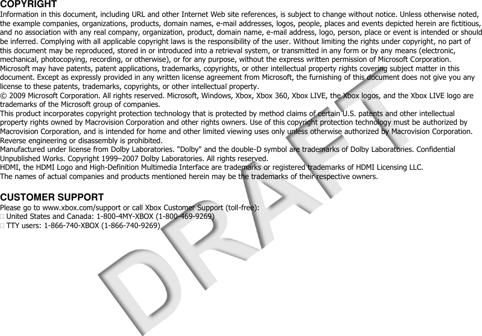  COPYRIGHT Information in this document, including URL and other Internet Web site references, is subject to change without notice. Unless otherwise noted, the example companies, organizations, products, domain names, e-mail addresses, logos, people, places and events depicted herein are fictitious, and no association with any real company, organization, product, domain name, e-mail address, logo, person, place or event is intended or should be inferred. Complying with all applicable copyright laws is the responsibility of the user. Without limiting the rights under copyright, no part of this document may be reproduced, stored in or introduced into a retrieval system, or transmitted in any form or by any means (electronic, mechanical, photocopying, recording, or otherwise), or for any purpose, without the express written permission of Microsoft Corporation. Microsoft may have patents, patent applications, trademarks, copyrights, or other intellectual property rights covering subject matter in this document. Except as expressly provided in any written license agreement from Microsoft, the furnishing of this document does not give you any license to these patents, trademarks, copyrights, or other intellectual property. © 2009 Microsoft Corporation. All rights reserved. Microsoft, Windows, Xbox, Xbox 360, Xbox LIVE, the Xbox logos, and the Xbox LIVE logo are trademarks of the Microsoft group of companies. This product incorporates copyright protection technology that is protected by method claims of certain U.S. patents and other intellectual property rights owned by Macrovision Corporation and other rights owners. Use of this copyright protection technology must be authorized by Macrovision Corporation, and is intended for home and other limited viewing uses only unless otherwise authorized by Macrovision Corporation. Reverse engineering or disassembly is prohibited. Manufactured under license from Dolby Laboratories. &quot;Dolby&quot; and the double-D symbol are trademarks of Dolby Laboratories. Confidential Unpublished Works. Copyright 1999–2007 Dolby Laboratories. All rights reserved. HDMI, the HDMI Logo and High-Definition Multimedia Interface are trademarks or registered trademarks of HDMI Licensing LLC. The names of actual companies and products mentioned herein may be the trademarks of their respective owners.  CUSTOMER SUPPORT Please go to www.xbox.com/support or call Xbox Customer Support (toll-free): United States and Canada: 1-800-4MY-XBOX (1-800-469-9269) TTY users: 1-866-740-XBOX (1-866-740-9269) 