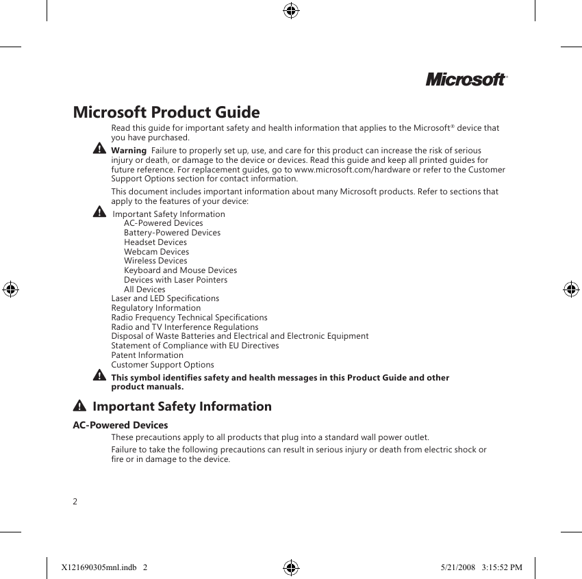 2Microsoft Product GuideRead this guide for important safety and health information that applies to the Microsoft® device that you have purchased.  Warning  Failure to properly set up, use, and care for this product can increase the risk of serious injury or death, or damage to the device or devices. Read this guide and keep all printed guides for future reference. For replacement guides, go to www.microsoft.com/hardware or refer to the Customer Support Options section for contact information.This document includes important information about many Microsoft products. Refer to sections that apply to the features of your device:   Important Safety Information    AC-Powered Devices    Battery-Powered Devices    Headset Devices    Webcam Devices    Wireless Devices    Keyboard and Mouse Devices    Devices with Laser Pointers    All Devices Laser and LED Specications Regulatory Information Radio Frequency Technical Specications Radio and TV Interference Regulations Disposal of Waste Batteries and Electrical and Electronic Equipment Statement of Compliance with EU Directives Patent Information Customer Support Options This symbol identies safety and health messages in this Product Guide and other product manuals.  Important Safety InformationAC-Powered DevicesThese precautions apply to all products that plug into a standard wall power outlet.Failure to take the following precautions can result in serious injury or death from electric shock or re or in damage to the device.MX121690305mnl.indb   2 5/21/2008   3:15:52 PM