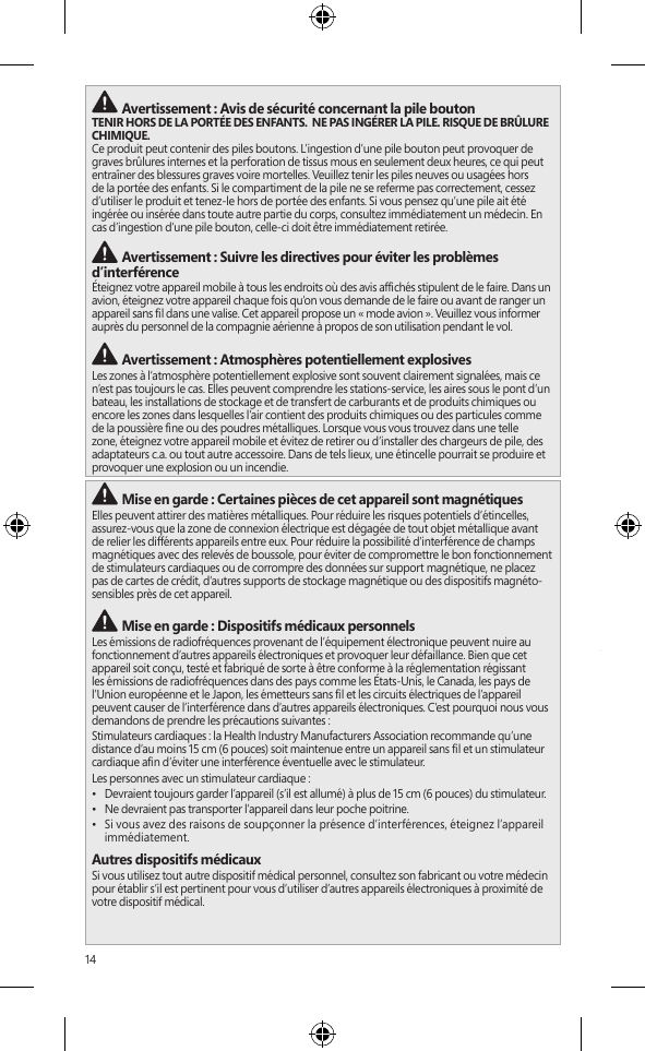 14 Avertissement : Avis de sécurité concernant la pile boutonTENIR HORS DE LA PORTÉE DES ENFANTS.  NE PAS INGÉRER LA PILE. RISQUE DE BRÛLURE CHIMIQUE.  Ce produit peut contenir des piles boutons. L’ingestion d’une pile bouton peut provoquer de graves brûlures internes et la perforation de tissus mous en seulement deux heures, ce qui peut entraîner des blessures graves voire mortelles. Veuillez tenir les piles neuves ou usagées hors de la portée des enfants. Si le compartiment de la pile ne se referme pas correctement, cessez d’utiliser le produit et tenez-le hors de portée des enfants. Si vous pensez qu’une pile ait été ingérée ou insérée dans toute autre partie du corps, consultez immédiatement un médecin. En cas d’ingestion d’une pile bouton, celle-ci doit être immédiatement retirée. Avertissement : Suivre les directives pour éviter les problèmes d’interférenceÉteignez votre appareil mobile à tous les endroits où des avis afchés stipulent de le faire. Dans un avion, éteignez votre appareil chaque fois qu’on vous demande de le faire ou avant de ranger un appareil sans l dans une valise. Cet appareil propose un « mode avion ». Veuillez vous informer auprès du personnel de la compagnie aérienne à propos de son utilisation pendant le vol.  Avertissement : Atmosphères potentiellement explosivesLes zones à l’atmosphère potentiellement explosive sont souvent clairement signalées, mais ce n’est pas toujours le cas. Elles peuvent comprendre les stations-service, les aires sous le pont d’un bateau, les installations de stockage et de transfert de carburants et de produits chimiques ou encore les zones dans lesquelles l’air contient des produits chimiques ou des particules comme de la poussière ne ou des poudres métalliques. Lorsque vous vous trouvez dans une telle zone, éteignez votre appareil mobile et évitez de retirer ou d’installer des chargeurs de pile, des adaptateurs c.a. ou tout autre accessoire. Dans de tels lieux, une étincelle pourrait se produire et provoquer une explosion ou un incendie. Mise en garde : Certaines pièces de cet appareil sont magnétiquesElles peuvent attirer des matières métalliques. Pour réduire les risques potentiels d’étincelles, assurez-vous que la zone de connexion électrique est dégagée de tout objet métallique avant de relier les différents appareils entre eux. Pour réduire la possibilité d’interférence de champs magnétiques avec des relevés de boussole, pour éviter de compromettre le bon fonctionnement de stimulateurs cardiaques ou de corrompre des données sur support magnétique, ne placez pas de cartes de crédit, d’autres supports de stockage magnétique ou des dispositifs magnéto-sensibles près de cet appareil. Mise en garde : Dispositifs médicaux personnelsLes émissions de radiofréquences provenant de l’équipement électronique peuvent nuire au fonctionnement d’autres appareils électroniques et provoquer leur défaillance. Bien que cet appareil soit conçu, testé et fabriqué de sorte à être conforme à la réglementation régissant les émissions de radiofréquences dans des pays comme les États-Unis, le Canada, les pays de l’Union européenne et le Japon, les émetteurs sans l et les circuits électriques de l’appareil peuvent causer de l’interférence dans d’autres appareils électroniques. C’est pourquoi nous vous demandons de prendre les précautions suivantes :Stimulateurs cardiaques : la Health Industry Manufacturers Association recommande qu’une distance d’au moins 15 cm (6 pouces) soit maintenue entre un appareil sans l et un stimulateur cardiaque an d’éviter une interférence éventuelle avec le stimulateur.Les personnes avec un stimulateur cardiaque :•  Devraient toujours garder l’appareil (s’il est allumé) à plus de 15 cm (6 pouces) du stimulateur.•  Ne devraient pas transporter l’appareil dans leur poche poitrine.•  Si vous avez des raisons de soupçonner la présence d’interférences, éteignez l’appareil immédiatement.Autres dispositifs médicauxSi vous utilisez tout autre dispositif médical personnel, consultez son fabricant ou votre médecin pour établir s’il est pertinent pour vous d’utiliser d’autres appareils électroniques à proximité de votre dispositif médical. Mise en garde : Avertissement relatif à la santéL&apos;utilisation de dispositifs électroniques de saisie peut être associée à des blessures ou à des troubles graves. Lorsque vous utilisez un ordinateur dans plusieurs activités, vous pouvez ressentir à l’occasion de l’inconfort dans vos mains, vos bras, vos épaules, votre cou ou d’autres parties de votre corps. Cependant, si vous ressentez des symptômes comme un inconfort récurrent, de la douleur, des pulsations, des courbatures, des picotements, de l&apos;engourdissement, une sensation de brûlure ou des raideurs, N’IGNOREZ PAS CES SIGNES AVANT-COUREURS. CONSULTEZ RAPIDEMENT UN PROFESSIONNEL DE LA SANTÉ QUALIFIÉ, même si ces symptômes surviennent alors que vous ne travaillez pas à votre ordinateur. Ceux-ci peuvent être associés à des blessures douloureuses et parfois incapacitantes de manière permanente ou à des troubles liés aux nerfs, aux muscles, aux tendons, ou à d’autres parties du corps.Ces troubles musculosquelettiques (TMS) comprennent le syndrome du canal carpien, la tendinite, la paraténonite et d’autres troubles médicaux. Bien que les chercheurs ne soient pas encore en mesure de répondre à plusieurs questions relatives aux TMS, ils conviennent généralement que de nombreux facteurs peuvent contribuer à leur apparition, y compris : l’état de santé général, le stress et la manière d’y faire face, les troubles médicaux et physiques ainsi que la manière dont une personne se place et se sert de son corps pendant qu’elle travaille ou accomplit d’autres activités sur l’ordinateur (y compris sa manière d’utiliser le clavier et la souris). La période de temps qu’une personne consacre à une activité peut aussi être un facteur.Le document « Healthy Computing Guide » contient certaines lignes directrices pouvant vous aider à mieux travailler sur votre ordinateur et ainsi réduire les risques de contracter un TMS; vous le trouverez à l’adresse www.surface.com/support Mise en garde : Sécurité relative à la chaleur L’appareil peut devenir très chaud pendant une utilisation normale. Il est conforme aux limites de température surface pour l’utilisateur dénies dans les normes internationales sur la Sécurité des matériels de traitement de l&apos;information (CEI 60950-1). Pour réduire les risques liés à la chaleur, suivez les lignes directrices suivantes :•  Installez votre appareil sur une surface de travail stable, permettant une bonne circulation d’air sous l’appareil et autour de celui-ci.•  Soyez prudent lorsque vous utilisez votre appareil sur un coussin, une couverture ou un autre tissu doux, car ce genre de tissu peut bloquer la circulation d’air, ce qui est susceptible de provoquer la surchauffe de l’appareil.•  Si votre appareil est sur vos genoux et devient assez chaud pour que ce soit inconfortable, enlevez-le de vos genoux et placez-le sur une surfacede travail stable.INFORMATION RÉGLEMENTAIRERecyclage des piles usagées et des déchets d’équipements électriques et électroniquesLa présence de ce symbole sur le produit, ses piles ou son emballage signie que vous ne devez jeter ni le produit, ni ses piles, avec vos ordures ménagères. Il est de votre responsabilité de les déposer dans un point de collecte spécialement prévu pour le recyclage des piles usagées et des équipements électriques et électroniques. Cette démarche de cueillette des déchets et de recyclage permet de préserver les ressources naturelles et d’éviter les risques sanitaires et écologiques qu’une mise au rebut inappropriée pourrait entraîner en raison de la présence de substances dangereuses dans les piles et les équipements électriques et électroniques. Pour plus d’information sur la façon de vous débarrasser de vos déchets électriques et électroniques et de vos piles, communiquez avec les autorités locales, votre mairie, votre service de collecte des ordures ou le magasin où vous avez acheté ce produit. Pour plus d’information sur le recyclage des piles usagées et la mise au rebut des déchets électriques et électroniques, écrivez à weee@microsoft.com. Ce produit contient une pile au lithium-ion.Cet appareil n’est pas conçu pour être utilisé dans des applications mécaniques, médicales ou industrielles. Toute modication n&apos;étant pas expressément approuvée par Microsoft pourrait annuler le droit de l&apos;utilisateur à se servir de cet appareil. Ce produit ne devrait être utilisé qu&apos;avec de l&apos;équipement des technologies de l&apos;information gurant sur la liste des NRTL (UL, CSA, ETL, etc.) et/ou conforme à la norme CEI/FR 60950-1 (marque CE). Ne contient aucune pièce susceptible d’être réparée. Ce dispositif est répertorié en tant que produit commercial conçu pour fonctionner à des températures comprises entre +0 ºC et +35ºC.Pour les clients des États-Unis et du CanadaCet appareil numérique de classe B est conforme, le cas échéant, à l’alinéa 15 des règles de la FCC 