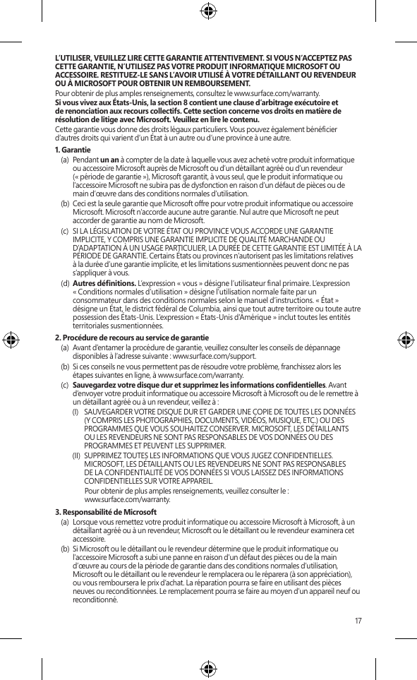 17L’UTILISER, VEUILLEZ LIRE CETTE GARANTIE ATTENTIVEMENT. SI VOUS N’ACCEPTEZ PAS CETTE GARANTIE, N’UTILISEZ PAS VOTRE PRODUIT INFORMATIQUE MICROSOFT OU ACCESSOIRE. RESTITUEZ-LE SANS L’AVOIR UTILISÉ À VOTRE DÉTAILLANT OU REVENDEUR OU À MICROSOFT POUR OBTENIR UN REMBOURSEMENT. Pour obtenir de plus amples renseignements, consultez le www.surface.com/warranty.Si vous vivez aux États-Unis, la section 8 contient une clause d’arbitrage exécutoire et de renonciation aux recours collectifs. Cette section concerne vos droits en matière de résolution de litige avec Microsoft. Veuillez en lire le contenu.Cette garantie vous donne des droits légaux particuliers. Vous pouvez également bénécier d’autres droits qui varient d’un État à un autre ou d’une province à une autre. 1. Garantie(a)  Pendant un an à compter de la date à laquelle vous avez acheté votre produit informatique ou accessoire Microsoft auprès de Microsoft ou d’un détaillant agréé ou d’un revendeur (« période de garantie »), Microsoft garantit, à vous seul, que le produit informatique ou l’accessoire Microsoft ne subira pas de dysfonction en raison d’un défaut de pièces ou de main d’œuvre dans des conditions normales d’utilisation.(b)  Ceci est la seule garantie que Microsoft offre pour votre produit informatique ou accessoire Microsoft. Microsoft n’accorde aucune autre garantie. Nul autre que Microsoft ne peut accorder de garantie au nom de Microsoft.(c)  SI LA LÉGISLATION DE VOTRE ÉTAT OU PROVINCE VOUS ACCORDE UNE GARANTIE IMPLICITE, Y COMPRIS UNE GARANTIE IMPLICITE DE QUALITÉ MARCHANDE OU D’ADAPTATION À UN USAGE PARTICULIER, LA DURÉE DE CETTE GARANTIE EST LIMITÉE À LA PÉRIODE DE GARANTIE. Certains États ou provinces n’autorisent pas les limitations relatives à la durée d’une garantie implicite, et les limitations susmentionnées peuvent donc ne pas s’appliquer à vous.(d)  Autres dénitions. L’expression « vous » désigne l’utilisateur nal primaire. L’expression  « Conditions normales d’utilisation » désigne l’utilisation normale faite par un consommateur dans des conditions normales selon le manuel d’instructions. « État » désigne un État, le district fédéral de Columbia, ainsi que tout autre territoire ou toute autre possession des États-Unis. L’expression « États-Unis d’Amérique » inclut toutes les entités territoriales susmentionnées.2. Procédure de recours au service de garantie(a)  Avant d’entamer la procédure de garantie, veuillez consulter les conseils de dépannage disponibles à l’adresse suivante : www.surface.com/support.(b)  Si ces conseils ne vous permettent pas de résoudre votre problème, franchissez alors les étapes suivantes en ligne, à www.surface.com/warranty. (c)  Sauvegardez votre disque dur et supprimez les informations condentielles. Avant d’envoyer votre produit informatique ou accessoire Microsoft à Microsoft ou de le remettre à un détaillant agréé ou à un revendeur, veillez à :(I)  SAUVEGARDER VOTRE DISQUE DUR ET GARDER UNE COPIE DE TOUTES LES DONNÉES (Y COMPRIS LES PHOTOGRAPHIES, DOCUMENTS, VIDÉOS, MUSIQUE, ETC.) OU DES PROGRAMMES QUE VOUS SOUHAITEZ CONSERVER. MICROSOFT, LES DÉTAILLANTS OU LES REVENDEURS NE SONT PAS RESPONSABLES DE VOS DONNÉES OU DES PROGRAMMES ET PEUVENT LES SUPPRIMER. (II)  SUPPRIMEZ TOUTES LES INFORMATIONS QUE VOUS JUGEZ CONFIDENTIELLES. MICROSOFT, LES DÉTAILLANTS OU LES REVENDEURS NE SONT PAS RESPONSABLES DE LA CONFIDENTIALITÉ DE VOS DONNÉES SI VOUS LAISSEZ DES INFORMATIONS CONFIDENTIELLES SUR VOTRE APPAREIL.  Pour obtenir de plus amples renseignements, veuillez consulter le :  www.surface.com/warranty. 3. Responsabilité de Microsoft(a)  Lorsque vous remettez votre produit informatique ou accessoire Microsoft à Microsoft, à un détaillant agréé ou à un revendeur, Microsoft ou le détaillant ou le revendeur examinera cet accessoire.(b)  Si Microsoft ou le détaillant ou le revendeur détermine que le produit informatique ou l’accessoire Microsoft a subi une panne en raison d’un défaut des pièces ou de la main d’œuvre au cours de la période de garantie dans des conditions normales d’utilisation, Microsoft ou le détaillant ou le revendeur le remplacera ou le réparera (à son appréciation), ou vous remboursera le prix d’achat. La réparation pourra se faire en utilisant des pièces neuves ou reconditionnées. Le remplacement pourra se faire au moyen d’un appareil neuf ou reconditionné.