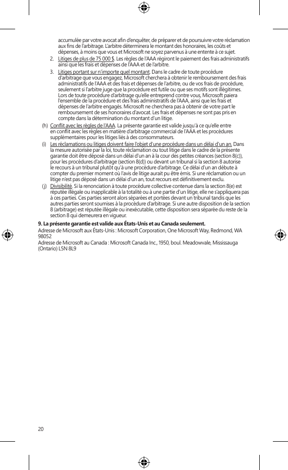 20accumulée par votre avocat an d’enquêter, de préparer et de poursuivre votre réclamation aux ns de l’arbitrage. L’arbitre déterminera le montant des honoraires, les coûts et dépenses, à moins que vous et Microsoft ne soyez parvenus à une entente à ce sujet. 2.  Litiges de plus de 75 000 $. Les règles de l’AAA régiront le paiement des frais administratifs ainsi que les frais et dépenses de l’AAA et de l’arbitre.3.  Litiges portant sur n’importe quel montant. Dans le cadre de toute procédure d’arbitrage que vous engagez, Microsoft cherchera à obtenir le remboursement des frais administratifs de l’AAA et des frais et dépenses de l’arbitre, ou de vos frais de procédure, seulement si l’arbitre juge que la procédure est futile ou que ses motifs sont illégitimes. Lors de toute procédure d’arbitrage qu’elle entreprend contre vous, Microsoft paiera l’ensemble de la procédure et des frais administratifs de l’AAA, ainsi que les frais et dépenses de l’arbitre engagés. Microsoft ne cherchera pas à obtenir de votre part le remboursement de ses honoraires d’avocat. Les frais et dépenses ne sont pas pris en compte dans la détermination du montant d’un litige. (h)  Conit avec les règles de l’AAA. La présente garantie est valide jusqu’à ce qu’elle entre en conit avec les règles en matière d’arbitrage commercial de l’AAA et les procédures supplémentaires pour les litiges liés à des consommateurs.(i)  Les réclamations ou litiges doivent faire l’objet d’une procédure dans un délai d’un an. Dans la mesure autorisée par la loi, toute réclamation ou tout litige dans le cadre de la présente garantie doit être déposé dans un délai d’un an à la cour des petites créances (section 8(c)), pour les procédures d’arbitrage (section 8(d)) ou devant un tribunal si la section 8 autorise le recours à un tribunal plutôt qu’à une procédure d’arbitrage. Ce délai d’un an débute à compter du premier moment où l’avis de litige aurait pu être émis. Si une réclamation ou un litige n’est pas déposé dans un délai d’un an, tout recours est dénitivement exclu. (j)  Divisibilité. Si la renonciation à toute procédure collective contenue dans la section 8(e) est réputée illégale ou inapplicable à la totalité ou à une partie d’un litige, elle ne s’appliquera pas à ces parties. Ces parties seront alors séparées et portées devant un tribunal tandis que les autres parties seront soumises à la procédure d’arbitrage. Si une autre disposition de la section 8 (arbitrage) est réputée illégale ou inexécutable, cette disposition sera séparée du reste de la section 8 qui demeurera en vigueur.9. La présente garantie est valide aux États-Unis et au Canada seulement.Adresse de Microsoft aux États-Unis : Microsoft Corporation, One Microsoft Way, Redmond, WA 98052Adresse de Microsoft au Canada : Microsoft Canada Inc., 1950, boul. Meadowvale, Mississauga (Ontario) L5N 8L9SurfaceINSTRUCCIONES DE LIMPIEZA Y USOManipule siempre el dispositivo con cuidado para mantener su apariencia. Para limpiar la supercie exterior, utilice un paño suave sin pelusas. Este símbolo identica los mensajes de seguridad y salud de esta Guía del dispositivo  ADVERTENCIA: lea la información sobre salud y seguridad Lea esta guía para conocer información importante en materia de seguridad y de salud, además de los términos de la Garantía limitada que se aplican al dispositivo de Microsoft® que adquirió. Guarde todas las guías impresas para futuras consultas. Si no se siguen las instrucciones ni se congura, usa ni cuida correctamente este producto, puede aumentar el riesgo de lesiones graves o la muerte o de daños al dispositivo o los dispositivos. Para obtener una versión en línea de esta guía, visite: www.surface.com/support Advertencia: no intente realizar reparacionesNo intente desmontar, abrir, reparar ni alterar el producto, sus accesorios ni la fuente de alimentación. Si lo hace, existe el riesgo de descarga eléctrica o de otros peligros. Cualquier evidencia o intento de abrir y/o modicar este dispositivo, incluidas raspaduras, perforaciones o el retiro de cualquiera de las etiquetas, anulará la Garantía limitada. Advertencia: seguridad del adaptador de CASi no se adoptan las precauciones siguientes se pueden producir no solo daños en el dispositivo o incendios, sino también lesiones graves o muerte por descarga eléctrica. Para seleccionar una fuente de alimentación adecuada para su dispositivo:•  Use únicamente la unidad de fuente de alimentación y el cable de CA suministrados con el dispositivo o recibidos de un distribuidor autorizado de Microsoft.•  No use fuentes de alimentación que no sean estándar, como generadores o inversores, aunque el voltaje y la frecuencia parezcan aceptables. Use solamente la alimentación de CA proporcionada por un enchufe de pared estándar.•  No sobrecargue el enchufe de la pared, el cable de extensión, la regleta de enchufes u otro receptáculo eléctrico. Compruebe que pueden aceptar la corriente total (en amperios [A]) del dispositivo (se indica en la unidad de fuente de alimentación) y de otros dispositivos que se encuentren en el mismo circuito.•  En los dispositivos en que las clavijas de CA se pueden doblar para su almacenamiento, antes de conectar el adaptador de CA a un enchufe eléctrico, asegúrese de que las clavijas estén completamente extendidas.•  En los dispositivos en que las clavijas de CA se pueden extraer y en que la fuente de alimentación usa un adaptador universal, antes de conectar el adaptador de CA a un enchufe eléctrico, asegúrese de que el montaje de las clavijas tenga la conguración correcta para el enchufe eléctrico y que esté completamente asentado en el adaptador. Precaución: seguridad del cableOrdene todos los cables de manera que las personas y las mascotas no se tropiecen ni los jalen de manera accidental mientras transitan o caminan por el área. No permita que los niños jueguen con los cables.Para evitar daños a los cables y a la fuente de alimentación:•  Proteja los cables de ser pisados.•  Evite que los cables sean aplastados o doblados de manera excesiva, sobre todo por la parte en que se conectan al enchufe eléctrico, a la unidad de fuente de alimentación y al dispositivo.•  No sacuda, anude ni doble excesivamente los cables, ni los use de ninguna otra forma inadecuada.•  No exponga los cables a fuentes de calor.•  Mantenga a los niños y las mascotas alejados de los cables. No permita que los muerdan o mastiquen.